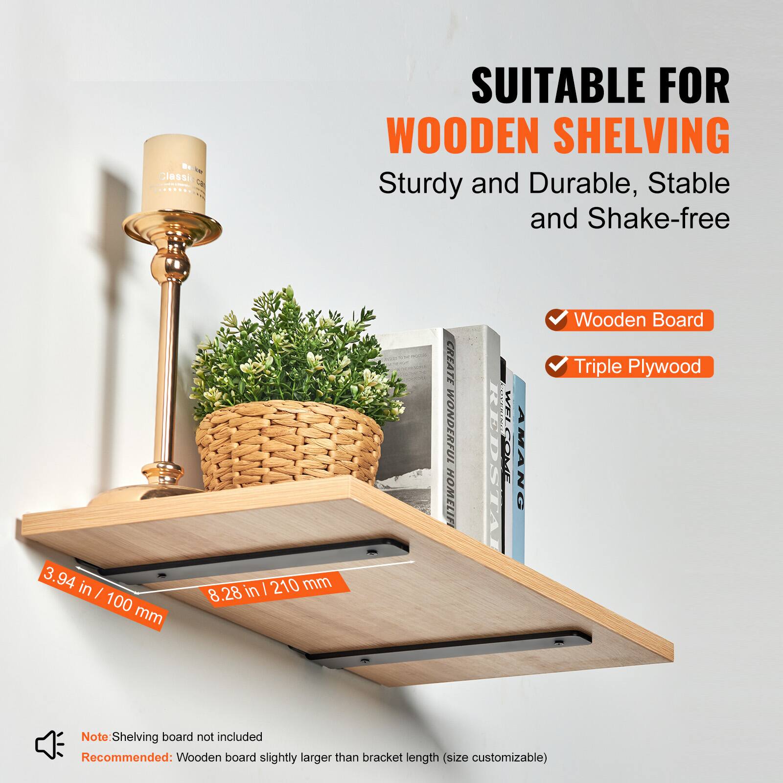 S T Classic CN .SL SUITABLE FOR WOODEN SHELVING  
Sturdy and Durable, Stable and Shake-free  

3.94 in / 100 mm  
8.28 in / 210 mm  

CREATE WONDERFUL HOMELIFE  

Wooden Board Triple Plywood  

Note: Shelving board not included  
Recommended: Wooden board slightly larger than bracket length (size customizable)
