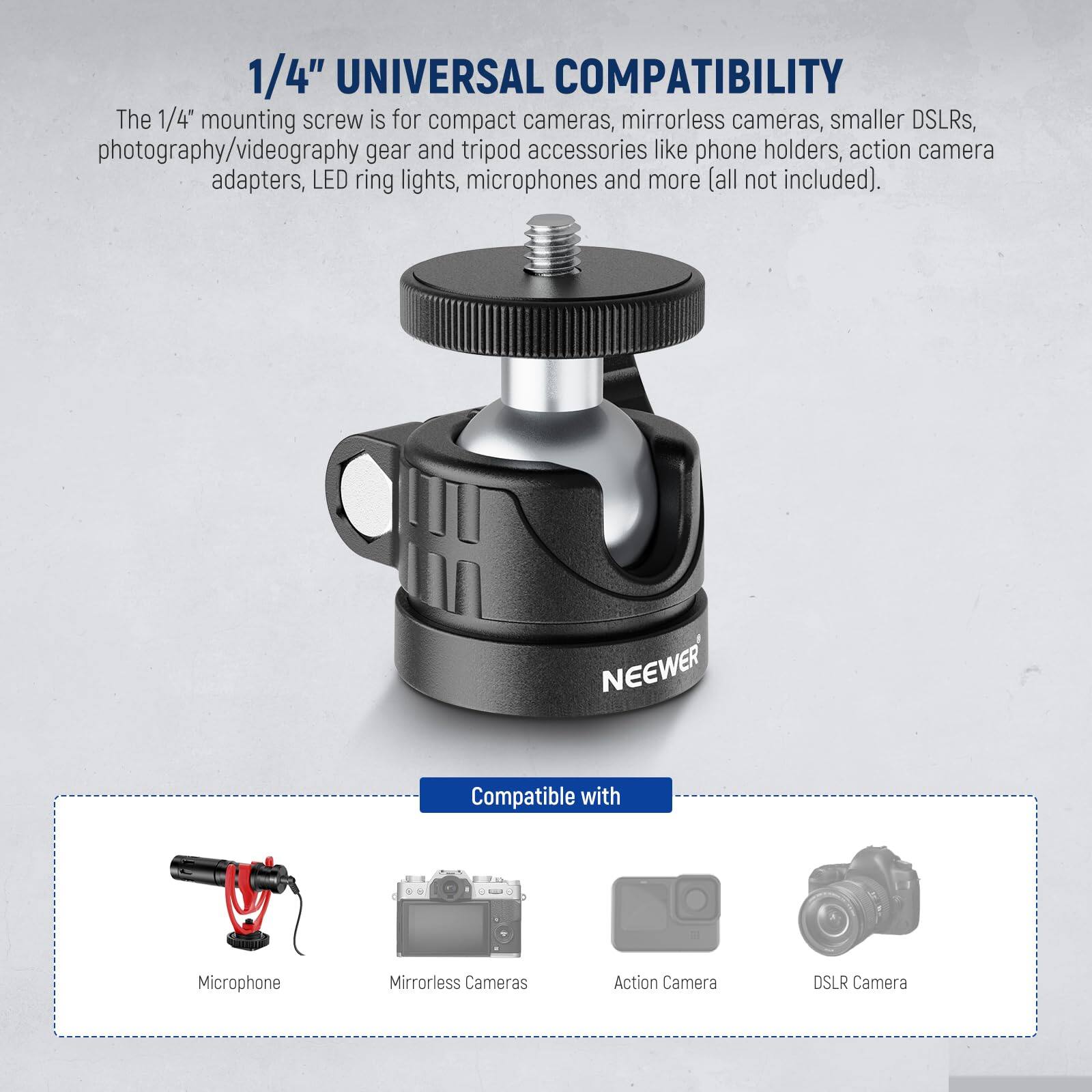 1/4" UNIVERSAL COMPATIBILITY

The 1/4" mounting screw is for compact cameras, mirrorless cameras, smaller DSLRs, photography/videography gear and tripod accessories like phone holders, action camera adapters, LED ring lights, microphones and more (all not included).

NEEWER Compatible with:
- Microphone
- Mirrorless Cameras
- Action Camera
- DSLR Camera
