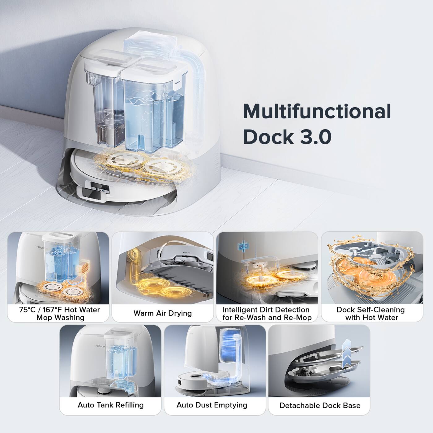 Multifunctional Dock 3.0

75°C / 167°F Hot Water Mop Washing
Warm Air Drying
Intelligent Dirt Detection for Re-Wash and Re-Mop
Dock Self-Cleaning with Hot Water
Auto Tank Refilling
Auto Dust Emptying
Detachable Dock Base