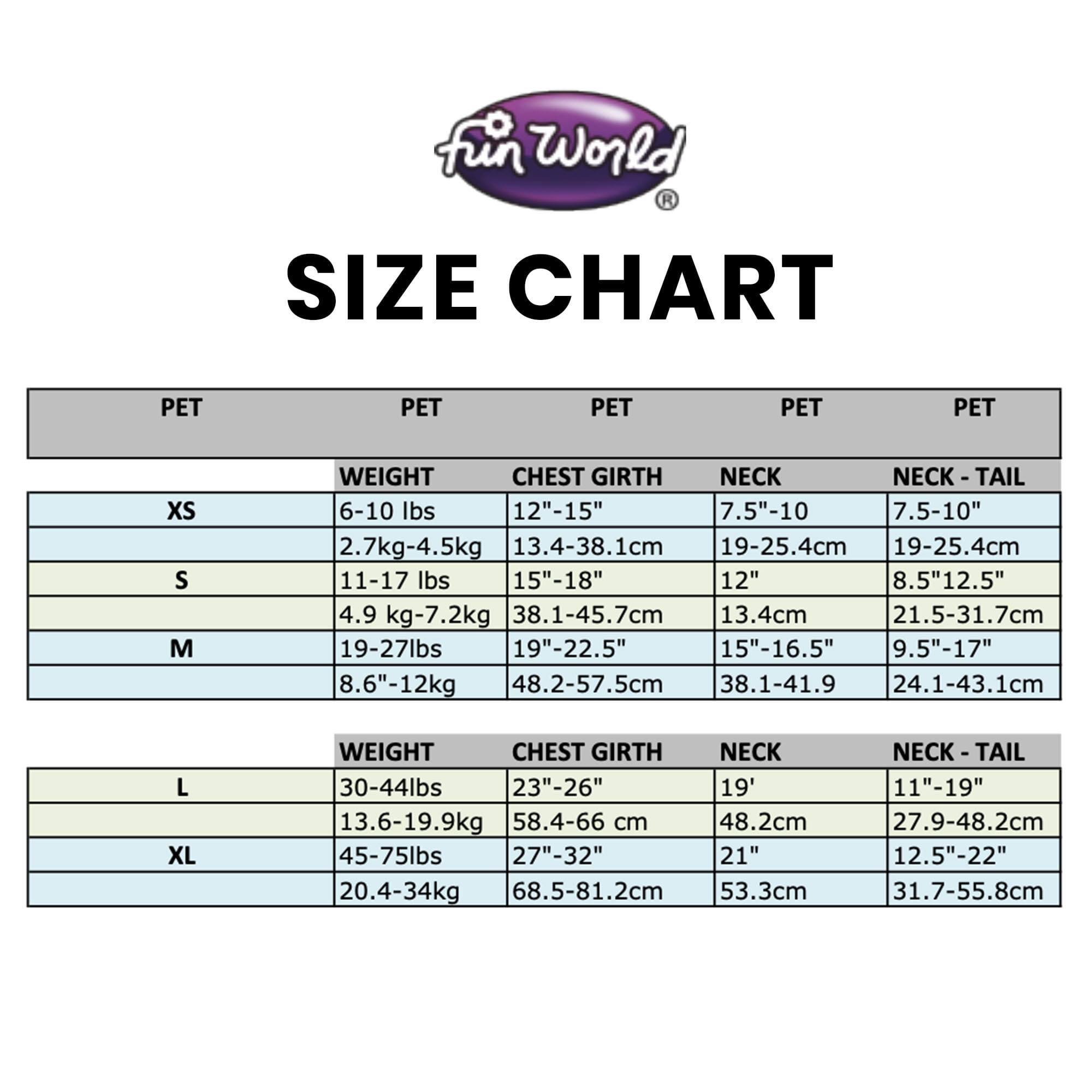 **Fun World Size Chart**

| PET | WEIGHT | CHEST GIRTH | NECK | NECK - TAIL |
|-----|--------|------------|------|------------|
| XS  | 6-10 lbs (2.7kg-4.5kg) | 12"-15" (30.5-38.1cm) | 7.5"-10" (19-25.4cm) | 7.5"-10" (19-25.4cm) |
| S   | 11-17 lbs (4.9kg-7.2kg) | 15"-18" (38.1-45.7cm) | 12" (30.5cm) | 8.5"-12.5" (21.5-31.7cm) |
| M   | 19-27 lbs (8.6kg-12kg) | 19"-22.5" (48.2-57.5cm) | 15"-16.5" (38.1-41.