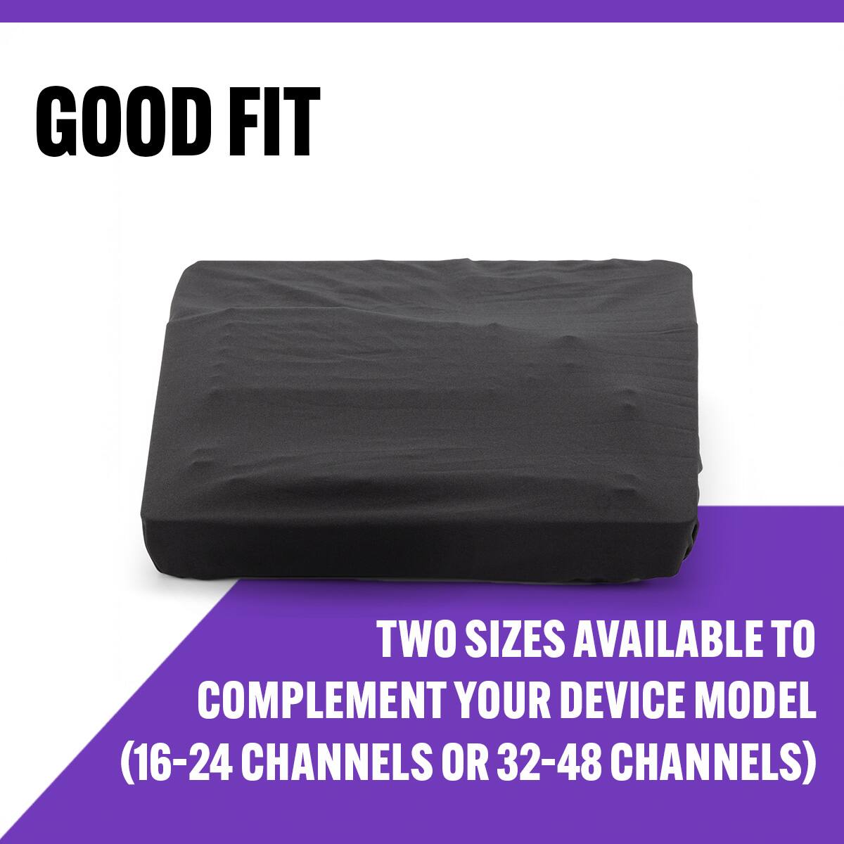 GOOD FIT

TWO SIZES AVAILABLE TO COMPLEMENT YOUR DEVICE MODEL (16-24 CHANNELS OR 32-48 CHANNELS)