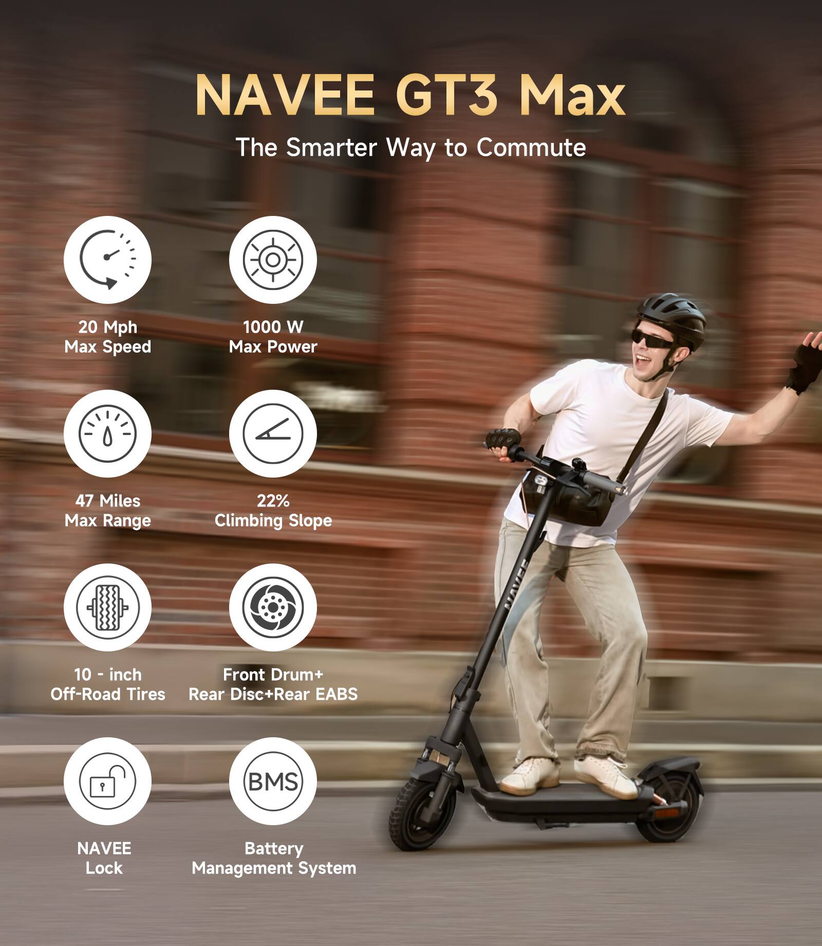 NAVEE GT3 Max  
The Smarter Way to Commute  

- 20 Mph Max Speed  
- 1000 W Max Power  
- 47 Miles Max Range  
- 22% Climbing Slope  
- 10-inch Off-Road Tires  
- Front Drum+ Rear Disc+Rear EABS  
- NAVEE Lock  
- Battery Management System (BMS)
