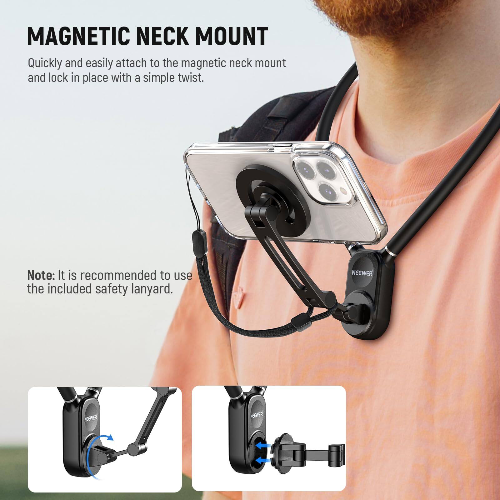 MAGNETIC NECK MOUNT

Quickly and easily attach to the magnetic neck mount and lock in place with a simple twist.

Note: It is recommended to use the included safety lanyard.

NEEWER