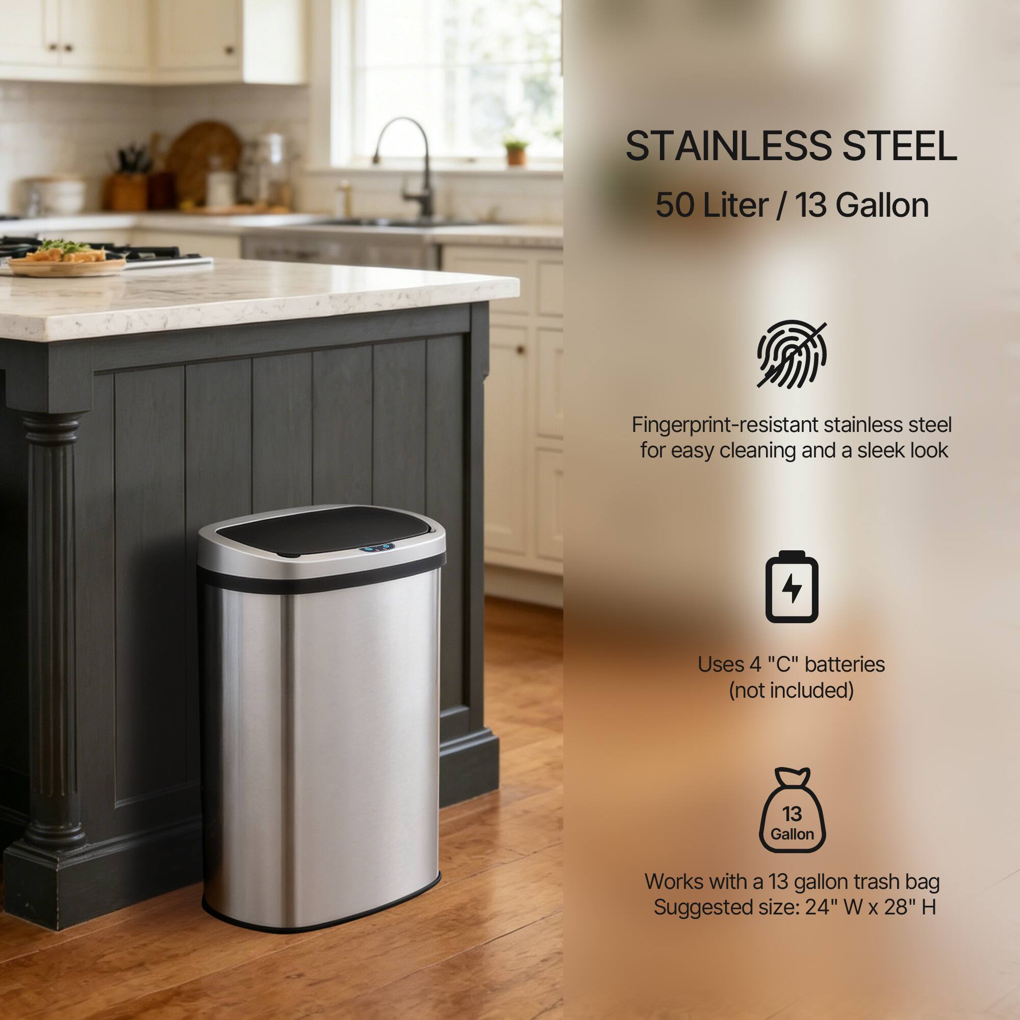STAINLESS STEEL  
50 Liter / 13 Gallon  

Fingerprint-resistant stainless steel for easy cleaning and a sleek look  

Uses 4 "C" batteries (not included)  

Works with a 13 gallon trash bag  

Suggested size: 24" W x 28" H