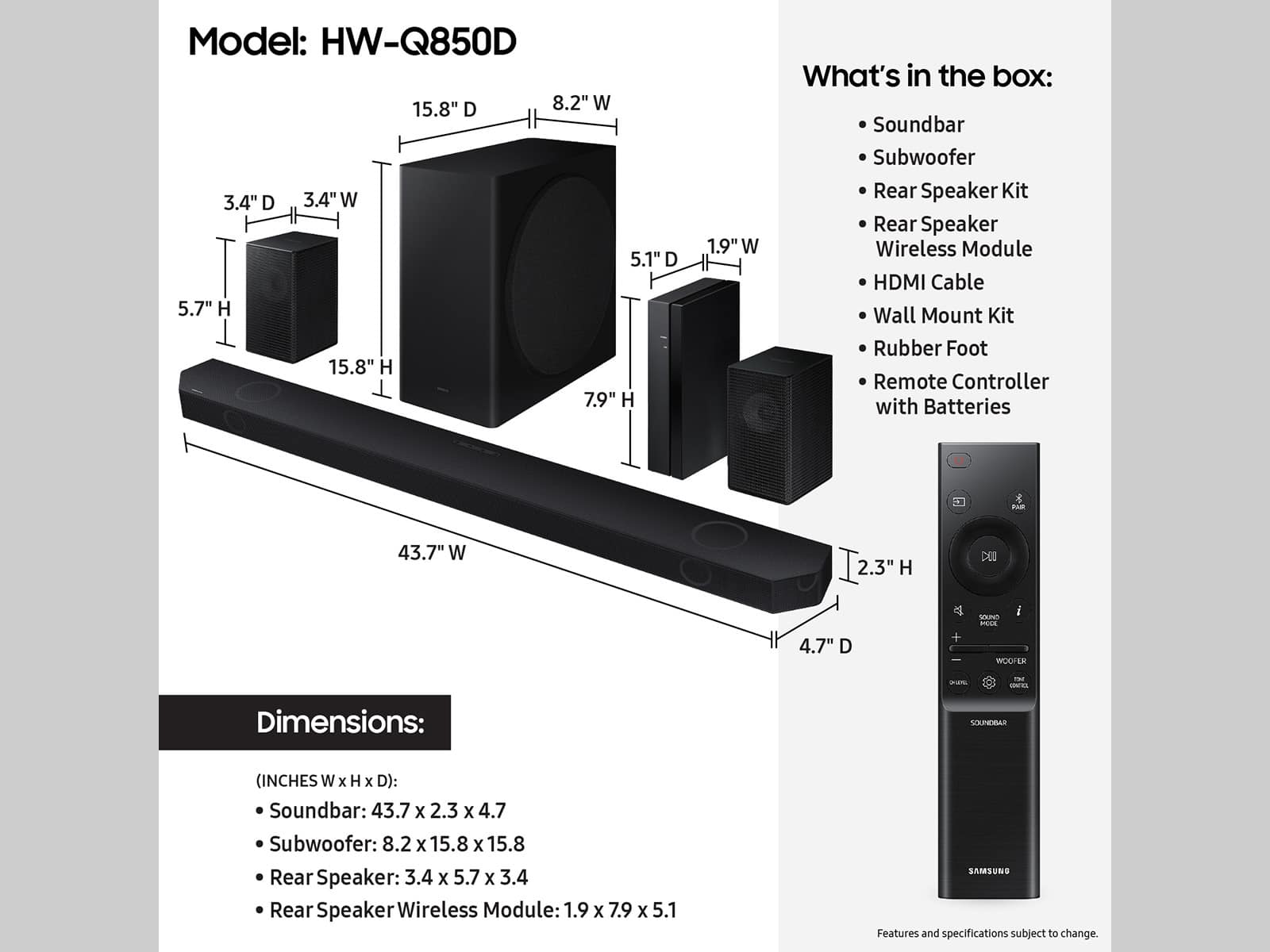 Model: HW-Q850D
Dimensions:
Soundbar: 43.7 x 2.3 x 4.7
Subwoofer: 8.2 x 15.8 x 15.8
Rear Speaker: 3.4 x 5.7 x 3.4
Rear Speaker Wireless Module: 1.9 x 7.9 x 5.1
What's in the box:
Soundbar
Subwoofer
Rear Speaker Kit
Rear Speaker Wireless Module
HDMI Cable
Wall Mount Kit
Rubber Foot
Remote Controller with Batteries
Features and specifications subject to change.