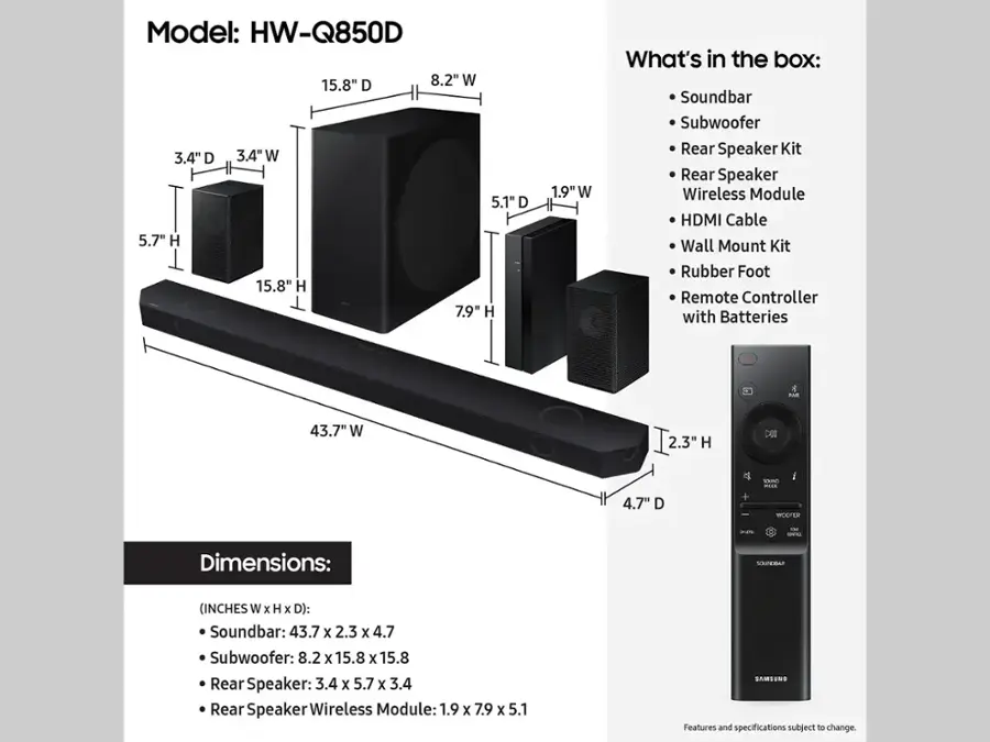 Model: HW-Q850D

Dimensions:
Soundbar: 43.7 x 2.3 x 4.7
Subwoofer: 8.2 x 15.8 x 15.8
Rear Speaker: 3.4 x 5.7 x 3.4
Rear Speaker Wireless Module: 1.9 x 7.9 x 5.1

What's in the box:
Soundbar
Subwoofer
Rear Speaker Kit
Rear Speaker Wireless Module
HDMI Cable
Wall Mount Kit
Rubber Foot
Remote Controller with Batteries

Features and specifications subject to change.