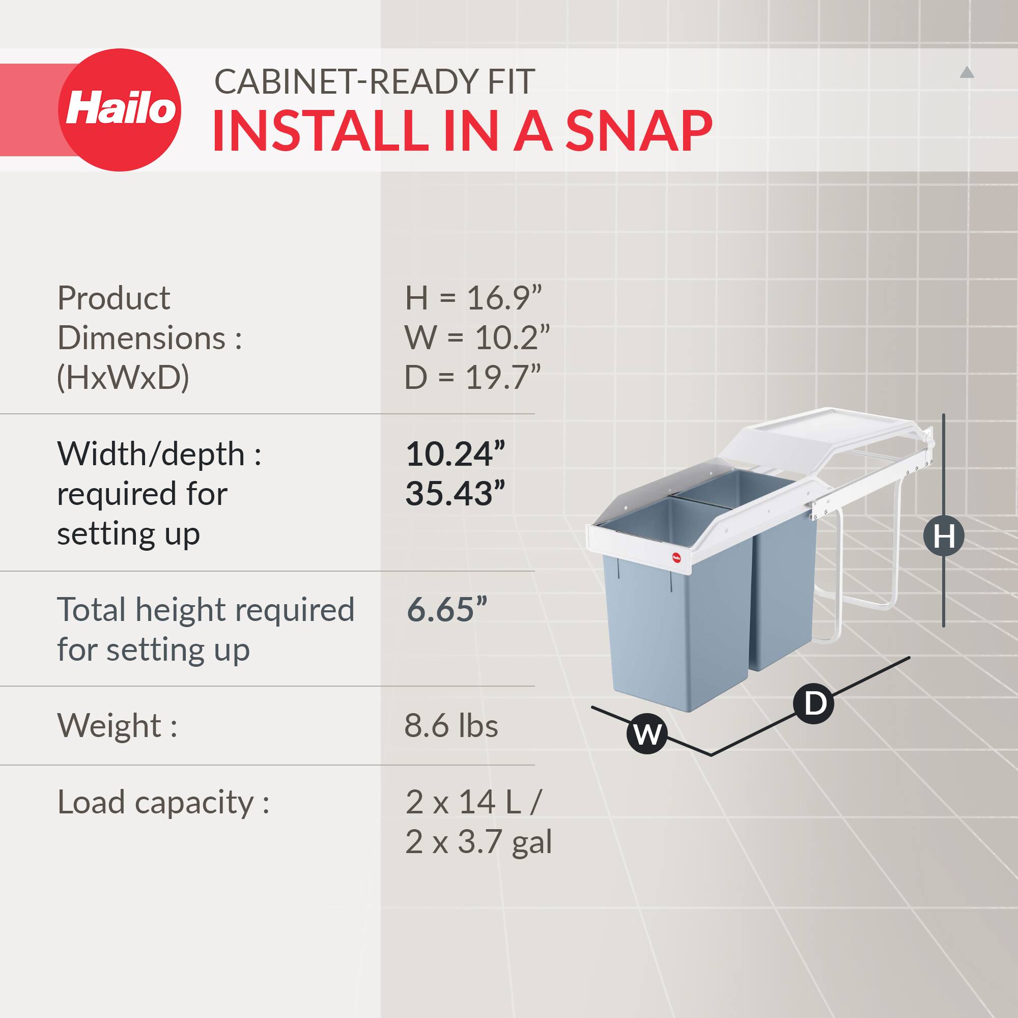 CABINET-READY FIT  
INSTALL IN A SNAP  

Product Dimensions: (HxWxD)  
H = 16.9"  
W = 10.2"  
D = 19.7"  

Width/depth required for setting up:  
10.24"  
35.43"  

Total height required for setting up:  
6.65"  

Weight:  
8.6 lbs  

Load capacity:  
2 x 14 L / 2 x 3.7 gal