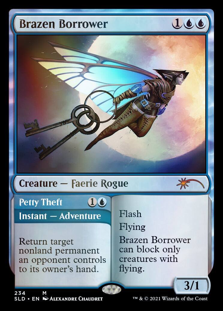 Brazen Borrower  
1 Creature - Faerie Rogue  
Petty Theft  
1 Instant - Adventure  
Flash  
Flying  
Return target nonland permanent an opponent controls to its owner's hand.  
Brazen Borrower can block only creatures with flying.  
3/1  
234  
M  
SLD • EN  
ALEXANDRE CHAUDRET  
TM & © 2021 Wizards of the Coast
