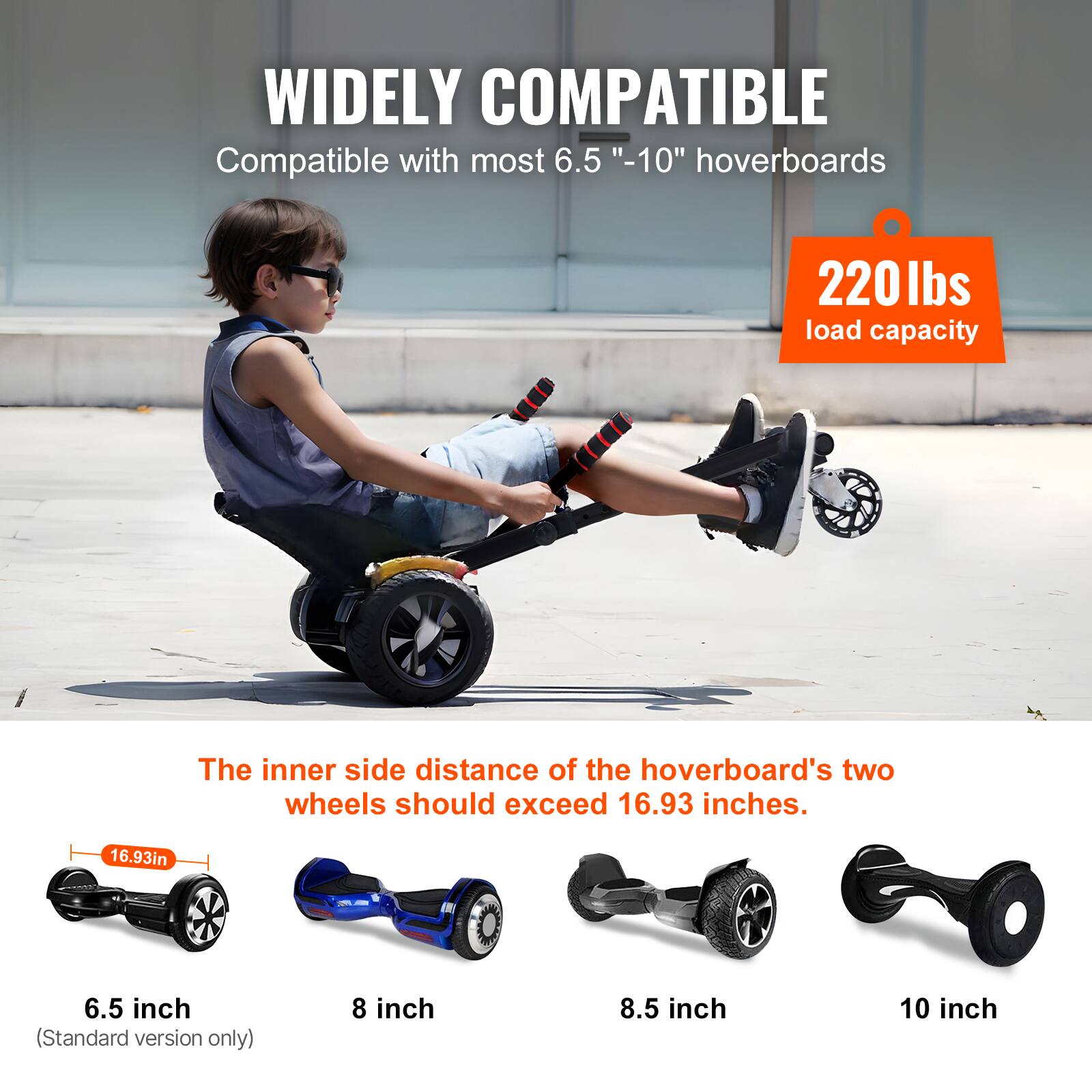 WIDELY COMPATIBLE  
Compatible with most 6.5" - 10" hoverboards  

220 lbs load capacity  

The inner side distance of the hoverboard's two wheels should exceed 16.93 inches.  

6.5 inch (Standard version only)  
8 inch  
8.5 inch  
10 inch  

16.93in