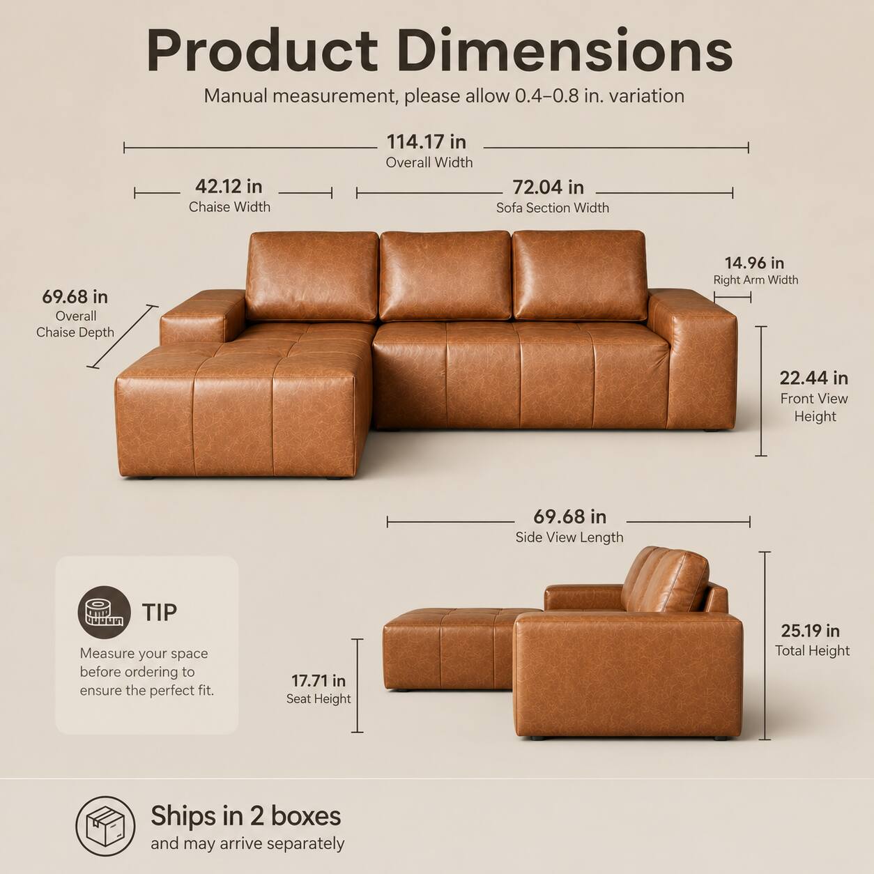 Product Dimensions Manual measurement, please allow 0.4-0.8 in. variation

- Overall Width: 114.17 in
- Chaise Width: 42.12 in
- Sofa Section Width: 72.04 in
- Overall Chaise Depth: 69.68 in
- Right Arm Width: 14.96 in
- Front View Height: 22.44 in
- Side View Length: 69.68 in
- Seat Height: 17.71 in
- Total Height: 25.19 in

TIP: Measure your space before ordering to ensure the perfect fit.

Ships in 2 boxes and may arrive separately