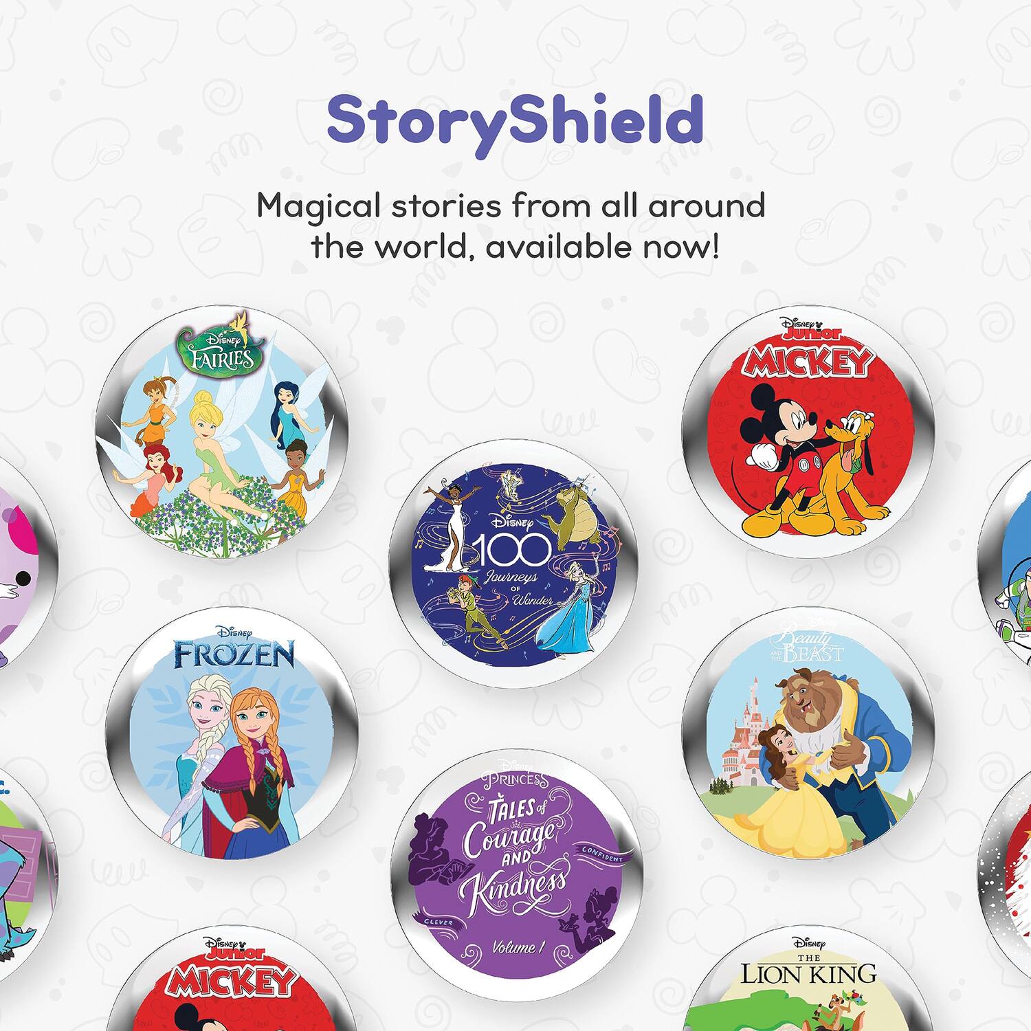 StoryShield  
Magical stories from all around the world, available now!  

- Disney Fairies  
- Disney Junior Mickey  
- Disney 100 Journeys  
- Disney Frozen  
- Disney Princesses of Courage and Kindness  
- Disney Junior Mickey  
- Disney Beauty and the Beast  
- Disney The Lion King