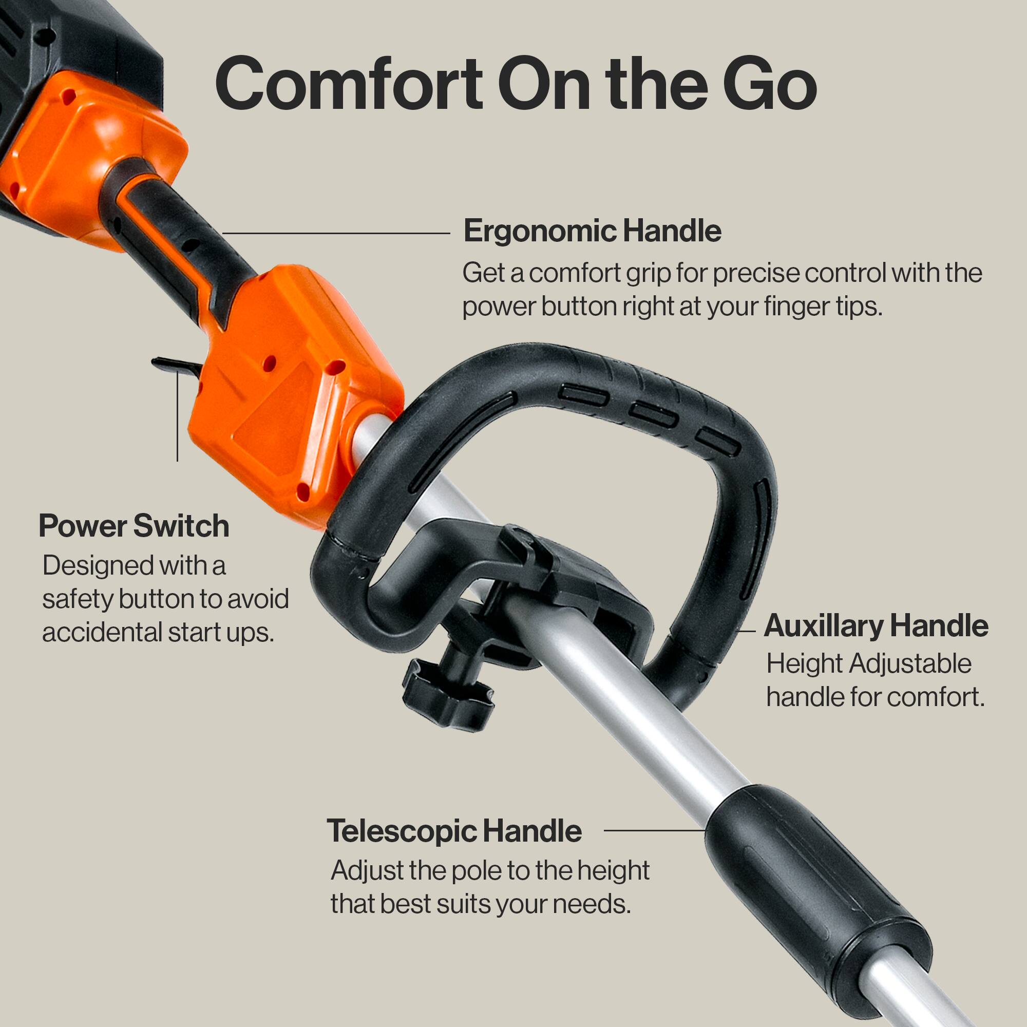Comfort On the Go

Ergonomic Handle  
Get a comfort grip for precise control with the power button right at your finger tips.

Power Switch  
Designed with a safety button to avoid accidental start ups.

Auxiliary Handle  
Height Adjustable handle for comfort.

Telescopic Handle  
Adjust the pole to the height that best suits your needs.