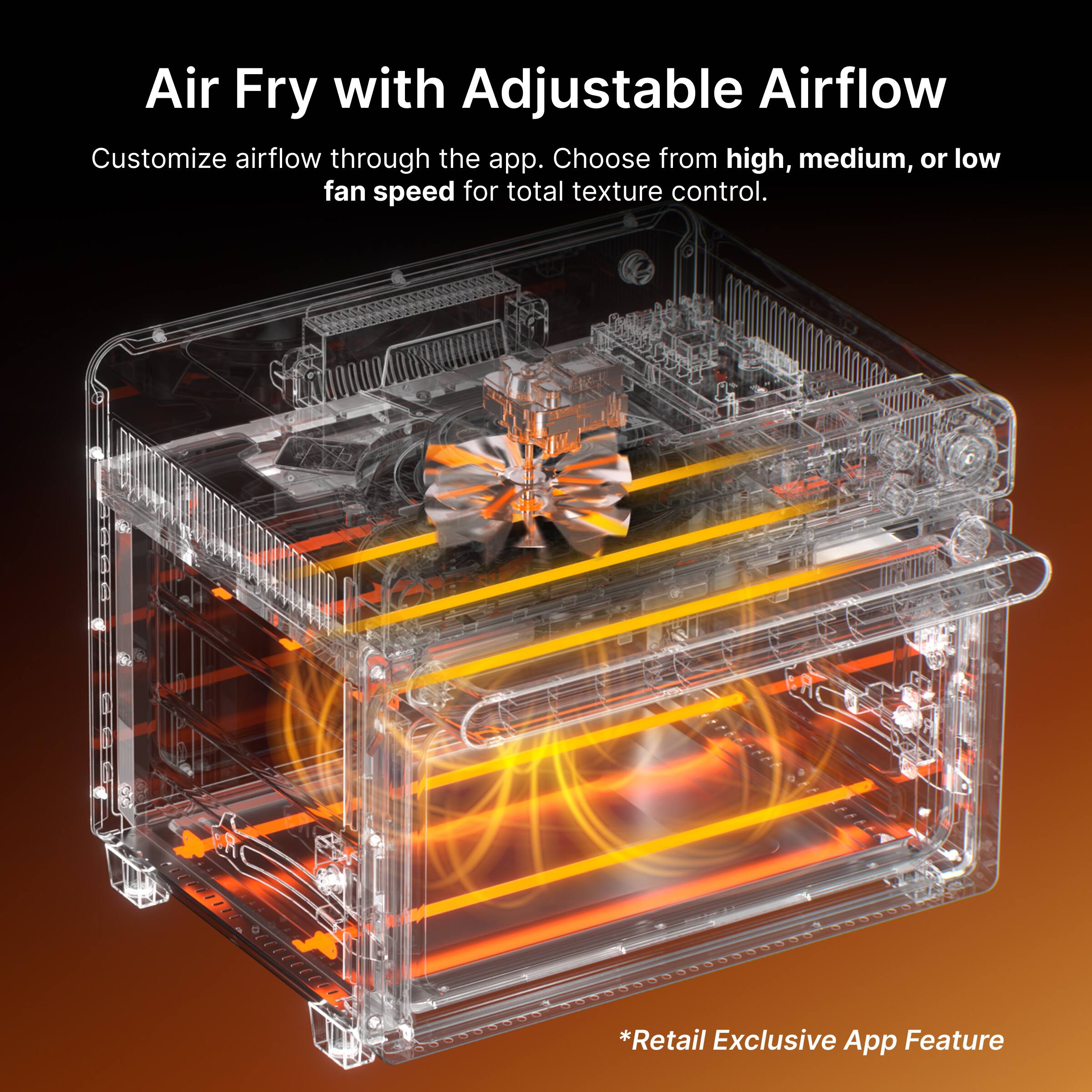 Air Fry with Adjustable Airflow

Customize airflow through the app. Choose from high, medium, or low fan speed for total texture control.

*Retail Exclusive App Feature