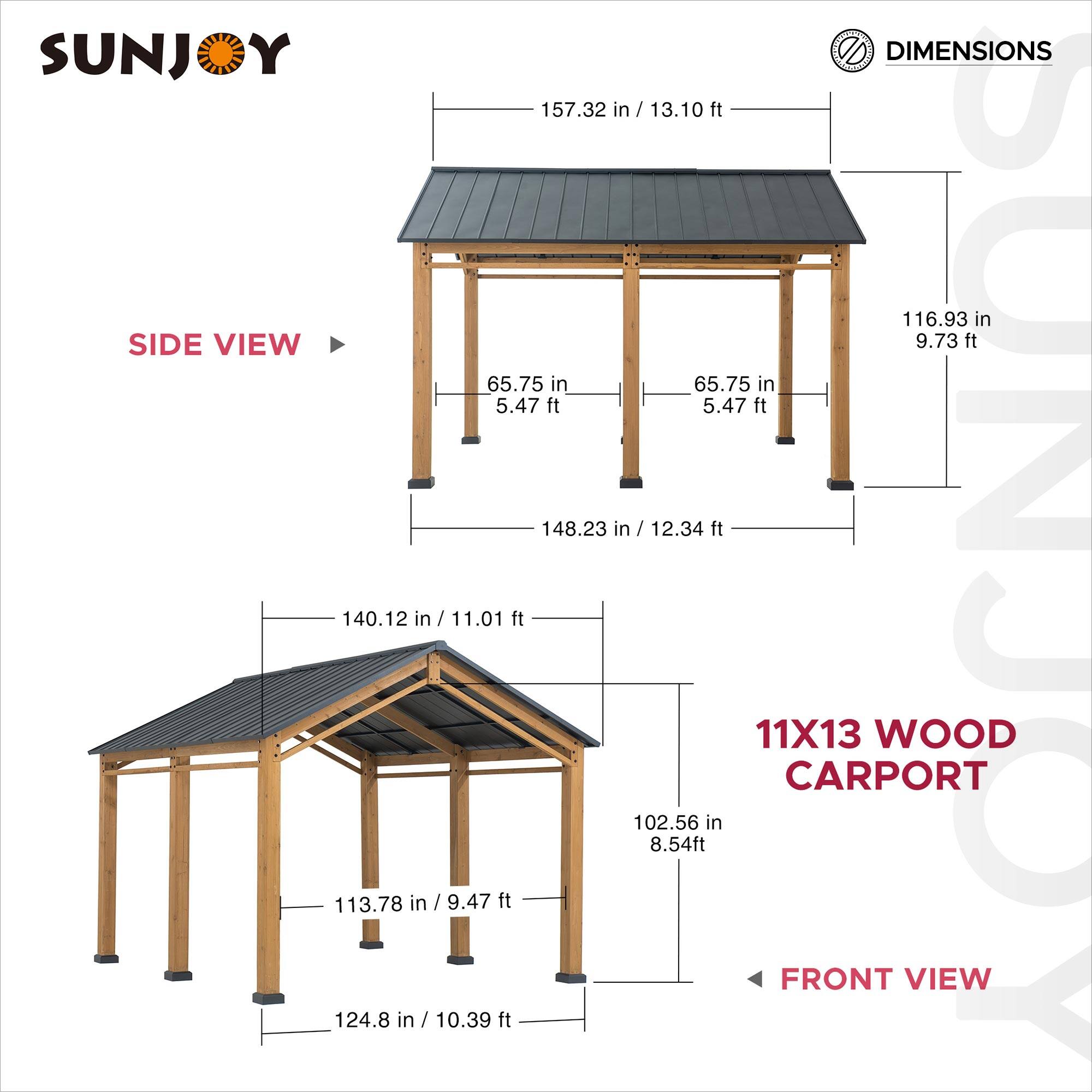 SUNJOY DIMENSIONS

157.32 in / 13.10 ft  
116.93 in / 9.73 ft  
65.75 in / 5.47 ft  
65.75 in / 5.47 ft  
148.23 in / 12.34 ft  
113.78 in / 9.47 ft  
140.12 in / 11.01 ft  
124.8 in / 10.39 ft  
102.56 in / 8.54 ft

11X13 WOOD CARPORT

SIDE VIEW  
FRONT VIEW