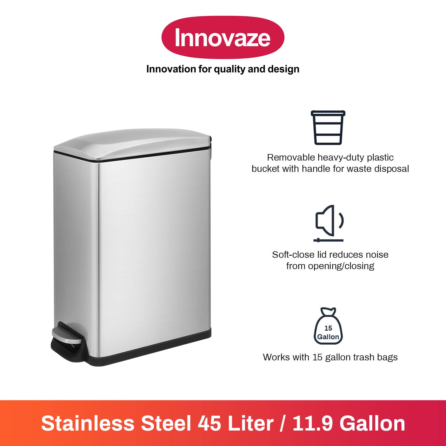 Innovaze Innovation for quality and design

- Removable heavy-duty plastic bucket with handle for waste disposal
- Soft-close lid reduces noise from opening/closing
- Works with 15 gallon trash bags

Stainless Steel 45 Liter / 11.9 Gallon