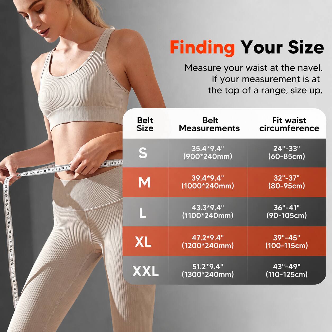 Finding Your Size  
Measure your waist at the navel. If your measurement is at the top of a range, size up.

| Belt Size | Belt Measurements | Fit waist circumference |
|-----------|------------------|-----------------------|
| S         | 35.4*9.4" (900*240mm) | 24"-33" (60-85cm) |
| M         | 39.4*9.4" (1000*240mm) | 32"-37" (80-95cm) |
| L         | 43.3*9.4" (1100*240mm) | 36"-41" (90-105cm) |
| XL        | 47.2*9.4" (1200*240mm) | 39"-45" (100-115cm) |
| XXL       | 51.2*9.4" (1300*240mm) | 43"-49" (110-1