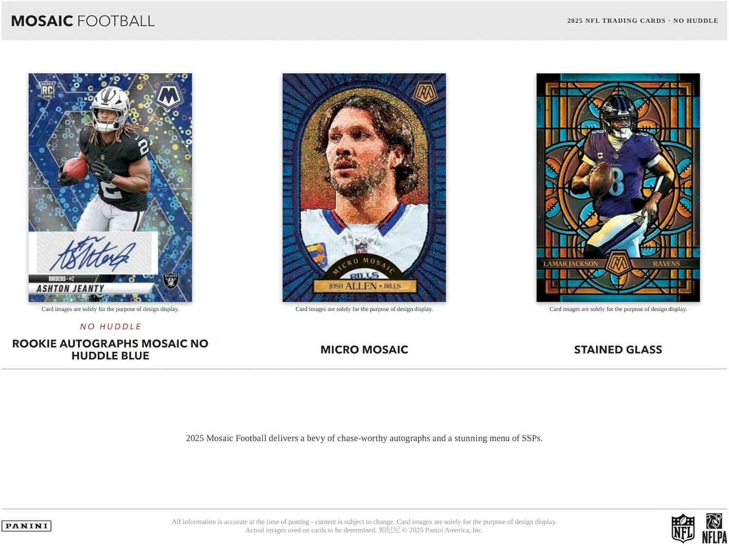 MOSAIC FOOTBALL  
2025 NFL TRADING CARDS - NO HUDDLE  

RC M 2 3 Ahr4 SSS K2  
ASHTON JEANTY MICRO MOSAIC  
ILIS JOSH ALLEN IMLES LAMAR JACKSON M RAVENS  

Card images are solely for the purpose of design display.  

NO HUDDLE ROOKIE AUTOGRAPHS MOSAIC NO HUDDLE BLUE MICRO MOSAIC STAINED GLASS  

2025 Mosaic Football delivers a bevy of chase-worthy autographs and a stunning menu of SSPs.  

PANINI  
All information is accurate at the time of posting - content is subject to change. Card images are solely for the purpose of design display. Actual images used on cards to be determined.  
© 2025 Panini America, Inc. NFL NFLPA