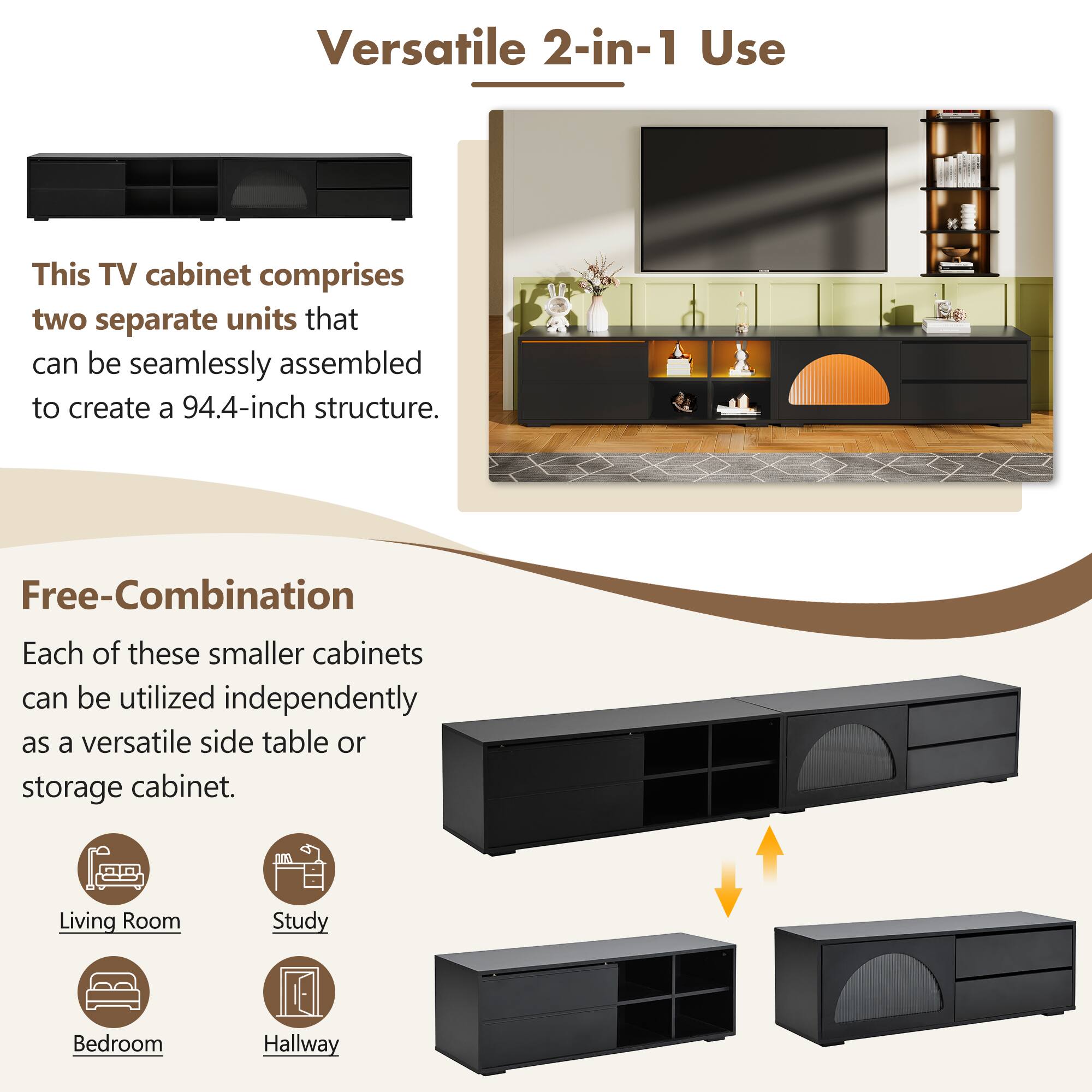 Versatile 2-in-1 Use

This TV cabinet comprises two separate units that can be seamlessly assembled to create a 94.4-inch structure.

Free-Combination

Each of these smaller cabinets can be utilized independently as a versatile side table or storage cabinet.

- Living Room
- Study
- Bedroom
- Hallway