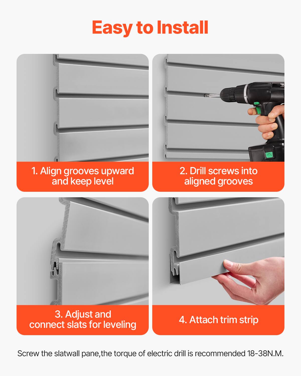 Easy to Install

1. Align grooves upward and keep level

2. Drill screws into aligned grooves

3. Adjust and connect slats for leveling

4. Attach trim strip

Screw the slatwall pane, the torque of electric drill is recommended 18-38N.M.