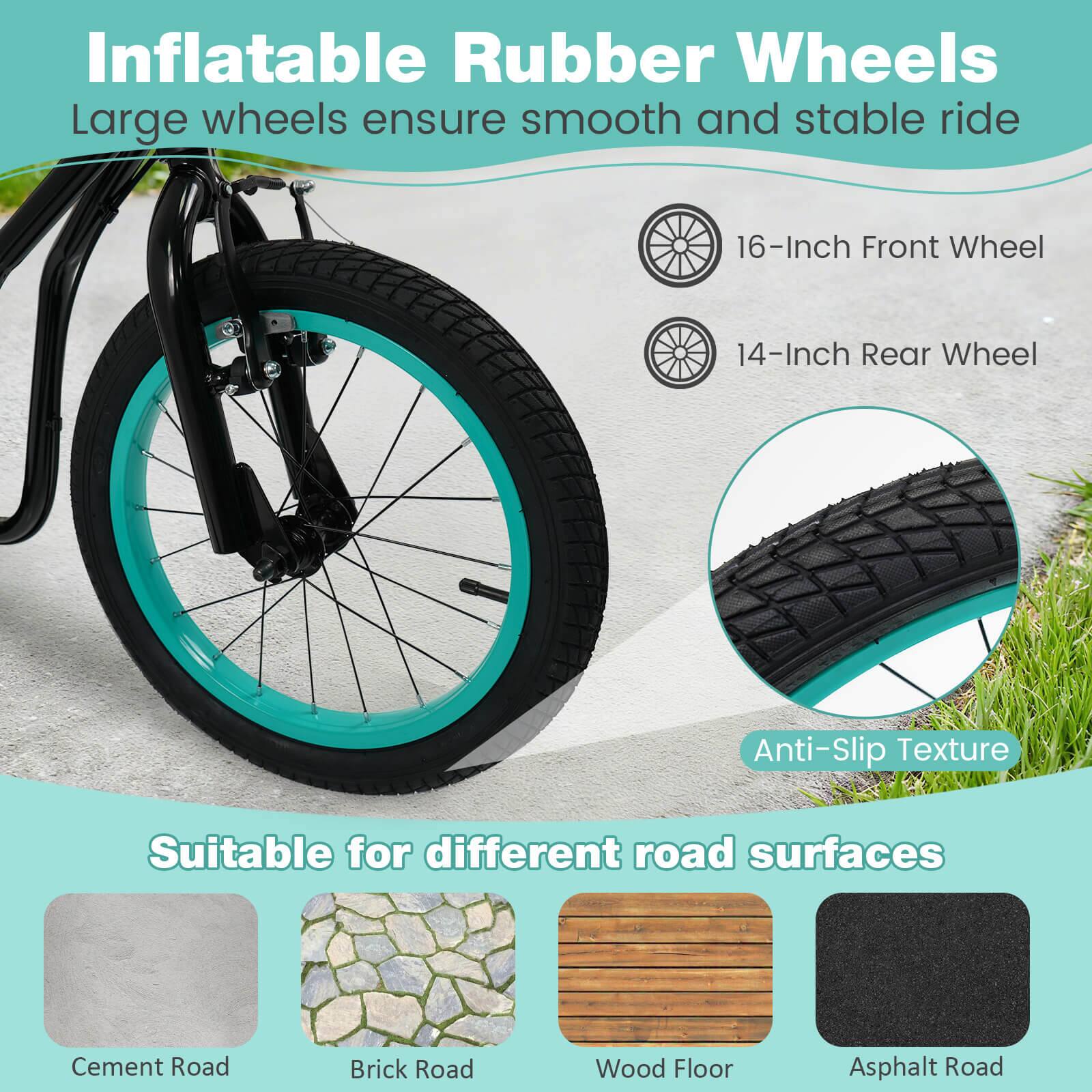 Inflatable Rubber Wheels  
Large wheels ensure smooth and stable ride  

16-Inch Front Wheel  
14-Inch Rear Wheel  

Anti-Slip Texture  

Suitable for different road surfaces  
Cement Road  
Brick Road  
Wood Floor  
Asphalt Road