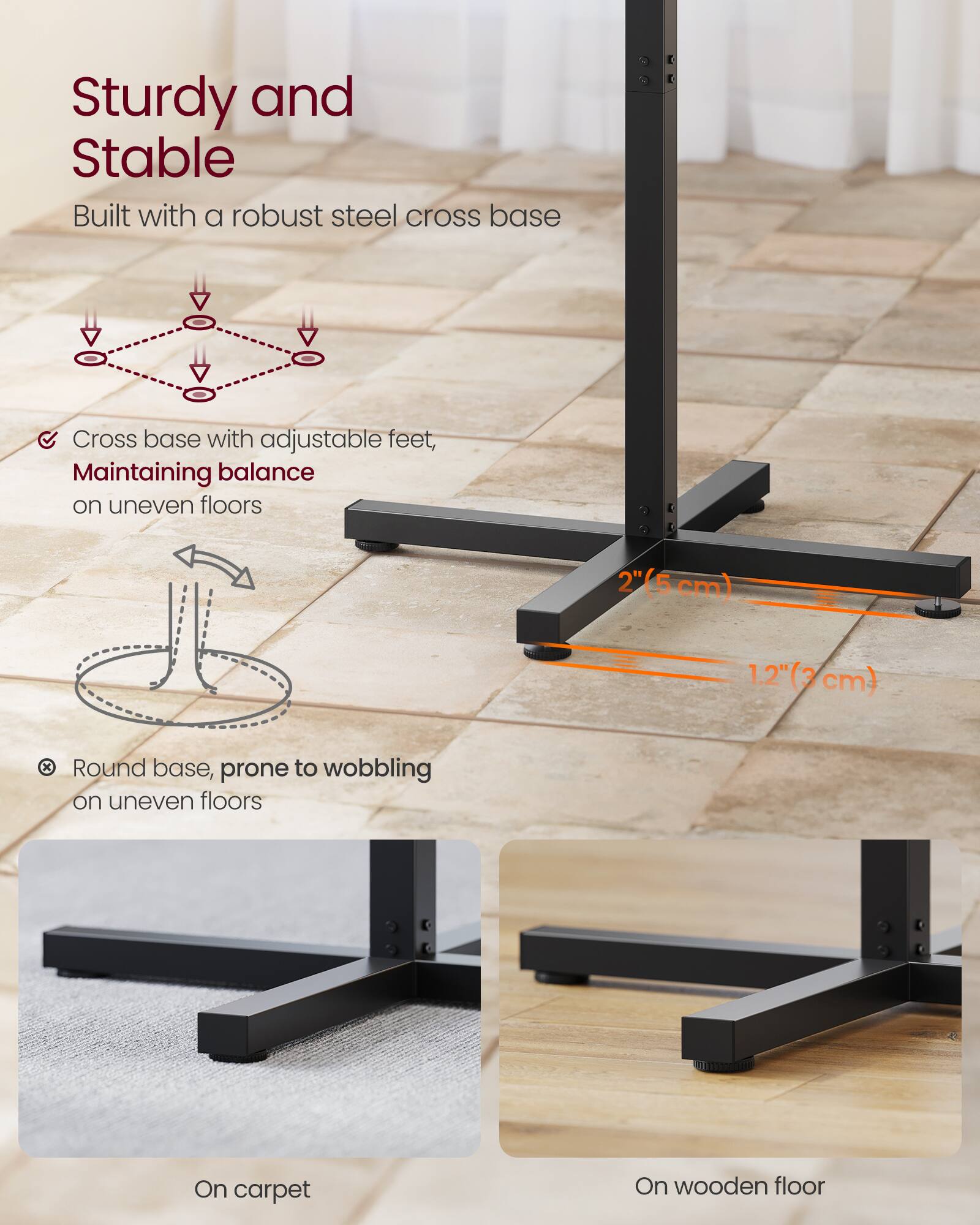 Sturdy and Stable  
Built with a robust steel cross base  

Cross base with adjustable feet, maintaining balance on uneven floors  

Round base, prone to wobbling on uneven floors  

2" (5 cm)  
1.2" (3 cm)  

On carpet  
On wooden floor