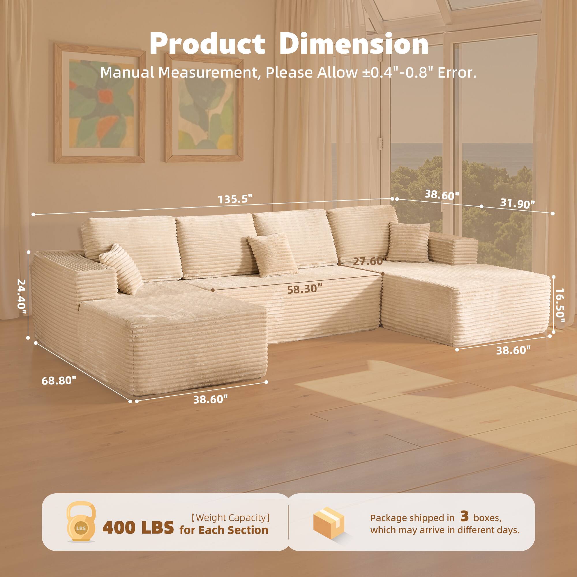 Product Dimension  
Manual Measurement, Please Allow ±0.4" - 0.8" Error.  

135.5"  
38.60"  
31.90"  
24.40"  
58.30"  
27.60"  
38.60"  
16.50"  
68.80"  
38.60"  
68.80"  

[Weight Capacity]  
400 LBS for Each Section  

Package shipped in 3 boxes, which may arrive in different days.