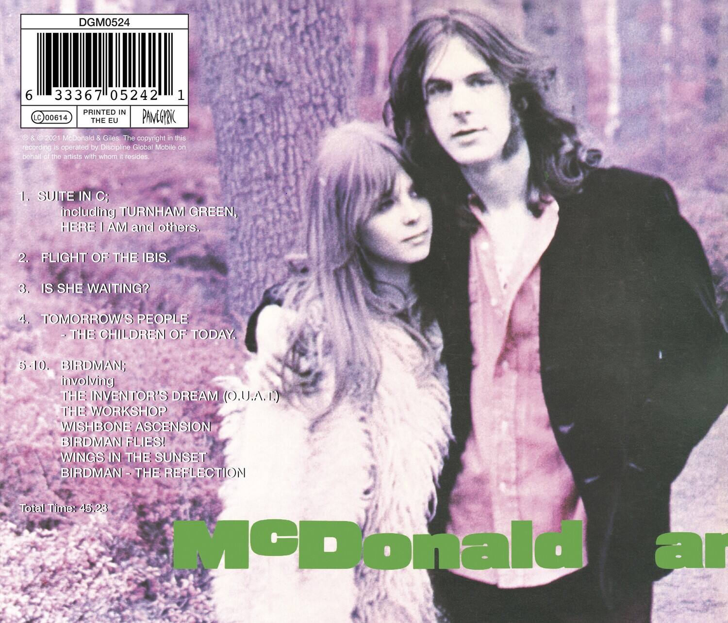 DGM0524  
6 33367 05242 1  
PRINTED IN THE EU  
PANEGYON  
© & ℗ 1972 McDonald & Giles. The copyright in this recording is operated by Discipline Global Mobile on behalf of the artists with whom it resides.  

1. SUITE IN C; including TURNHAM GREEN, HERE I AM and others.  
2. FLIGHT OF THE IBIS.  
3. IS SHE WAITING?  
4. TOMORROW'S PEOPLE - THE CHILDREN OF TODAY.  
5-10. BIRDMAN; involving THE INVENTOR'S DREAM (O.U.A.I.) THE WORKSHOP WISHBONE ASCENSION BIRDMAN FLIES! WINGS IN THE SUNSET BIRDMAN - THE REFLECTION  

Total Time: 45.23  

McDonald & Giles