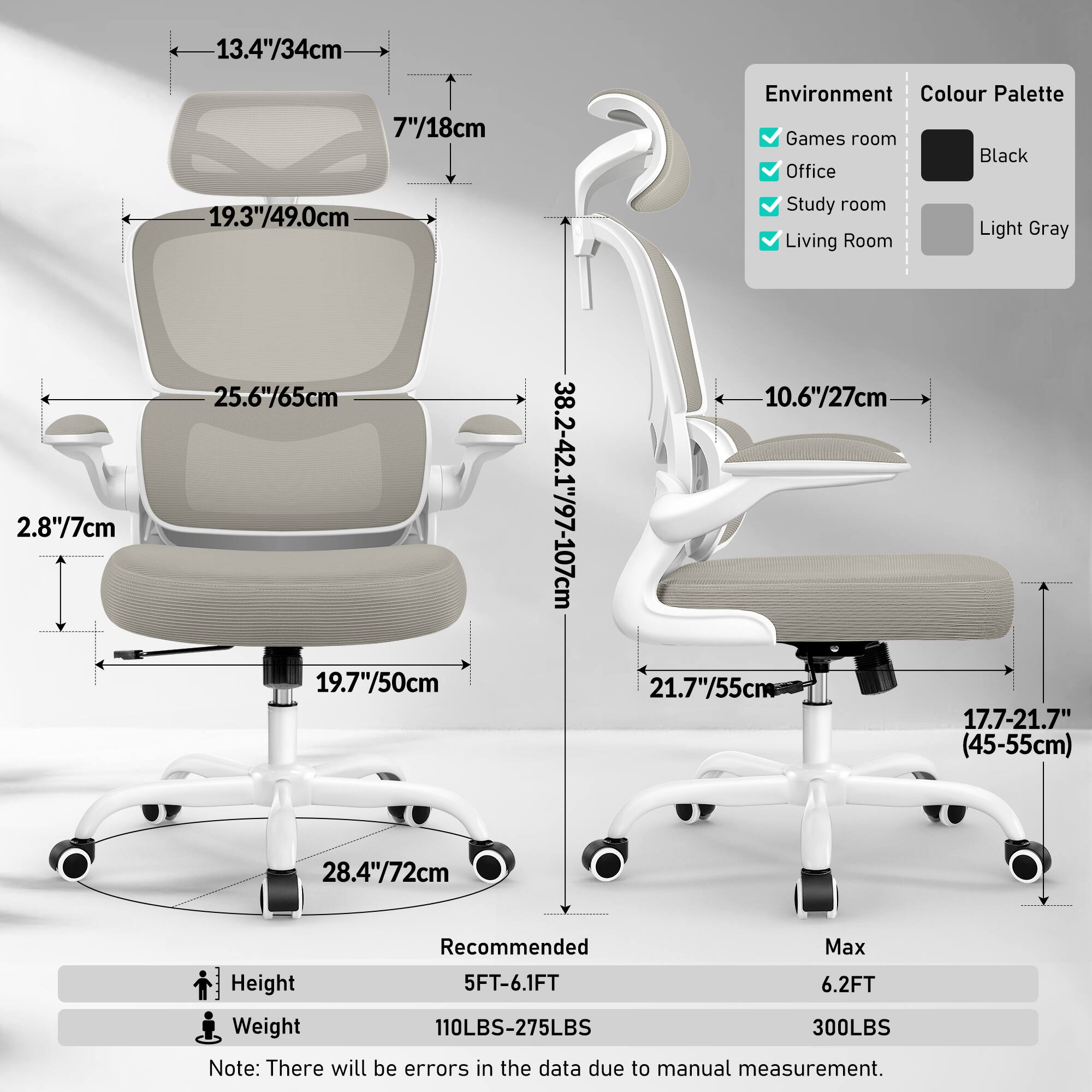 13.4"/34cm  
7"/18cm  
19.3"/49.0cm  
25.6"/65cm  
2.8"/7cm  
19.7"/50cm  
10.6"/27cm  
21.7"/55cm  
38.2-42.1"/97-107cm  
17.7-21.7"/45-55cm  
28.4"/72cm  

Environment:  
- Games room  
- Office  
- Study room  
- Living Room  

Colour Palette:  
- Black  
- Light Gray  

Recommended Max Height:  
- 5FT-6.1FT  
- 6.2FT  

Weight:  
- 110LBS-275LBS  
- 300LBS  

Note: There will be errors in the data due to manual measurement.