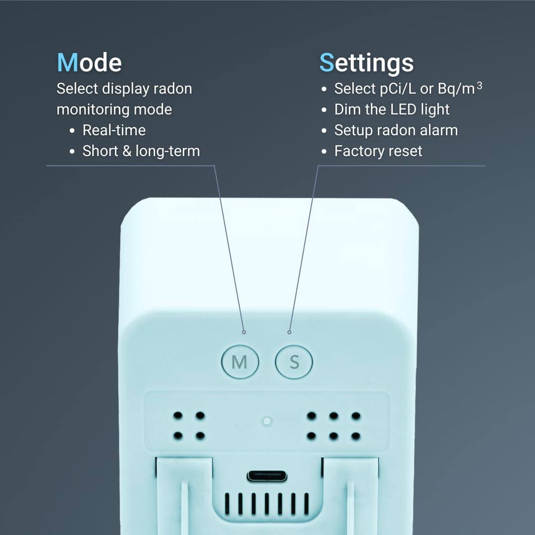 Mode: Select display radon monitoring mode, Real-time, Short & long-term

Settings: Select pCi/L or Bq/m³, Dim the LED light, Setup radon alarm, Factory reset

M S