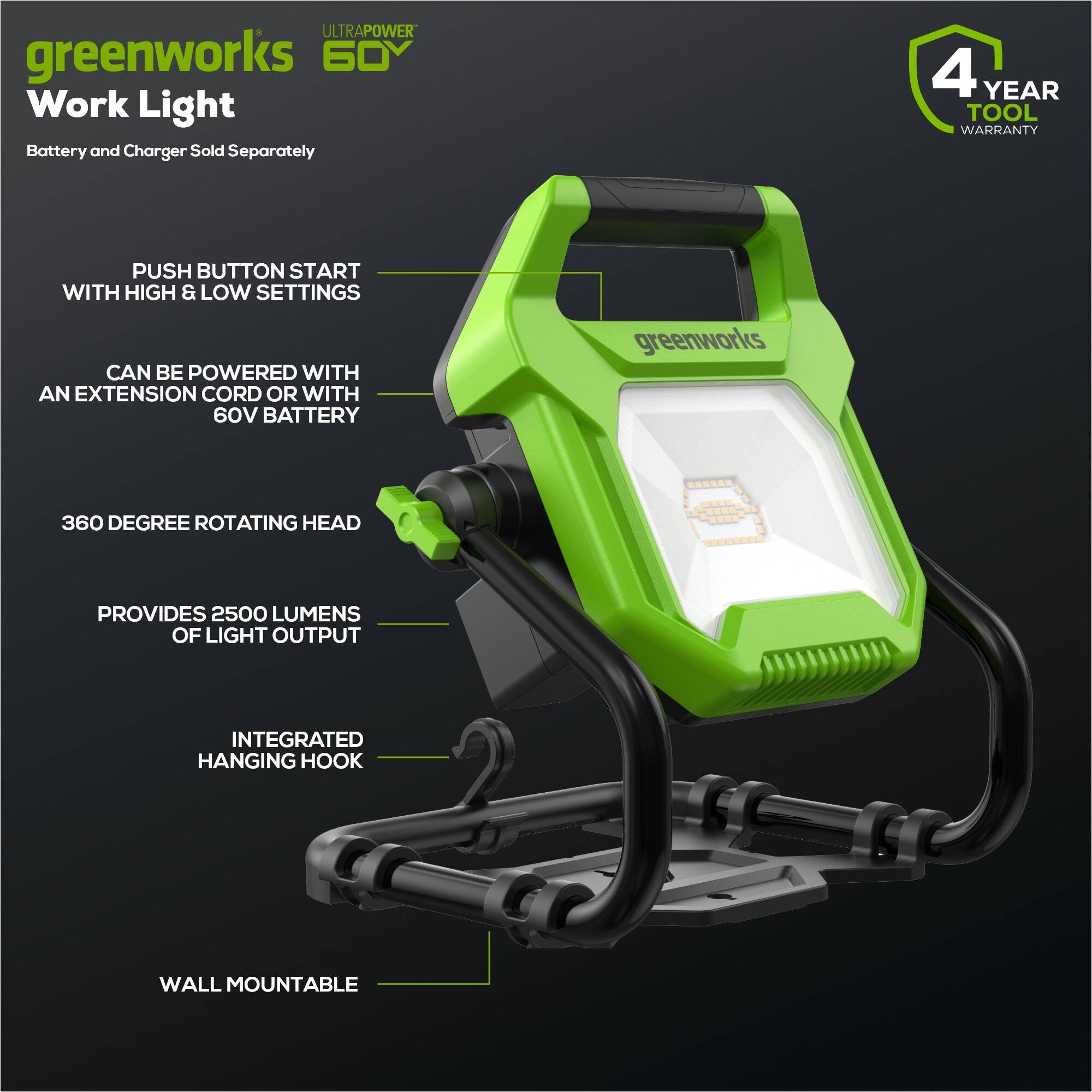 ULTRAPOWER greenworks 60 Work Light  
Battery and Charger Sold Separately  
4 YEAR TOOL WARRANTY  
PUSH BUTTON START WITH HIGH & LOW SETTINGS  
CAN BE POWERED WITH AN EXTENSION CORD OR WITH 60V BATTERY  
greenworks 360 DEGREE ROTATING HEAD PROVIDES 2500 LUMENS OF LIGHT OUTPUT  
INTEGRATED HANGING HOOK  
WALL MOUNTABLE