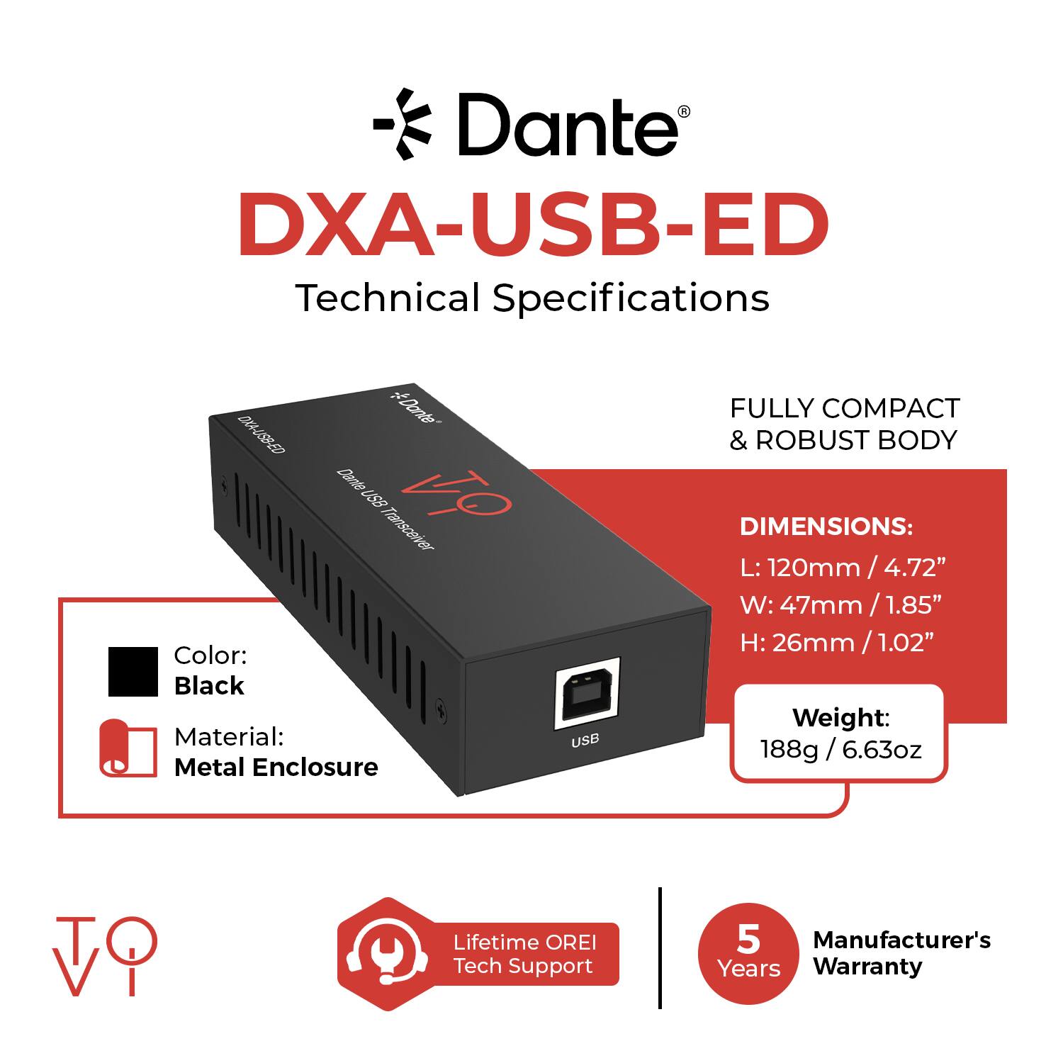 Dante DXA-USB-ED Technical Specifications

- Dante DXA-USB-ED Dante US8 Transceiver VO

Color: Black  
Material: Metal Enclosure

FULLY COMPACT & ROBUST BODY

DIMENSIONS:  
L: 120mm / 4.72"  
W: 47mm / 1.85"  
H: 26mm / 1.02"

Weight: 188g / 6.63oz

Lifetime OREI Tech Support  
5 Manufacturer's Years Warranty