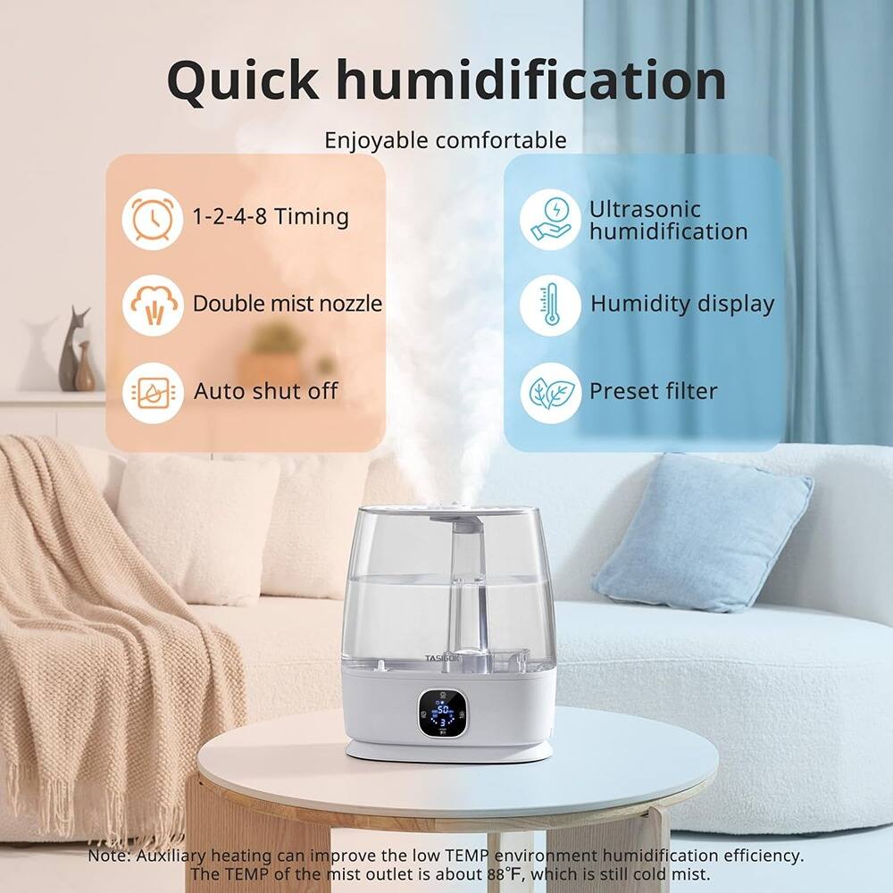 Quick humidification  
Enjoyable comfortable  

1-2-4-8 Timing  
Double mist nozzle  
Auto shut off  

Ultrasonic humidification  
Humidity display  
Preset filter  

Note: Auxiliary heating can improve the low TEMP environment humidification efficiency. The TEMP of the mist outlet is about 88°F, which is still cold mist.