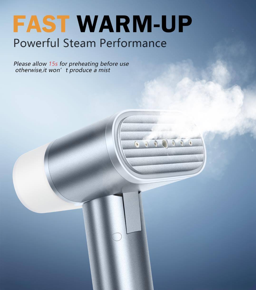 FAST WARM-UP  
Powerful Steam Performance  

Please allow 15s for preheating before use otherwise, it won't produce a mist