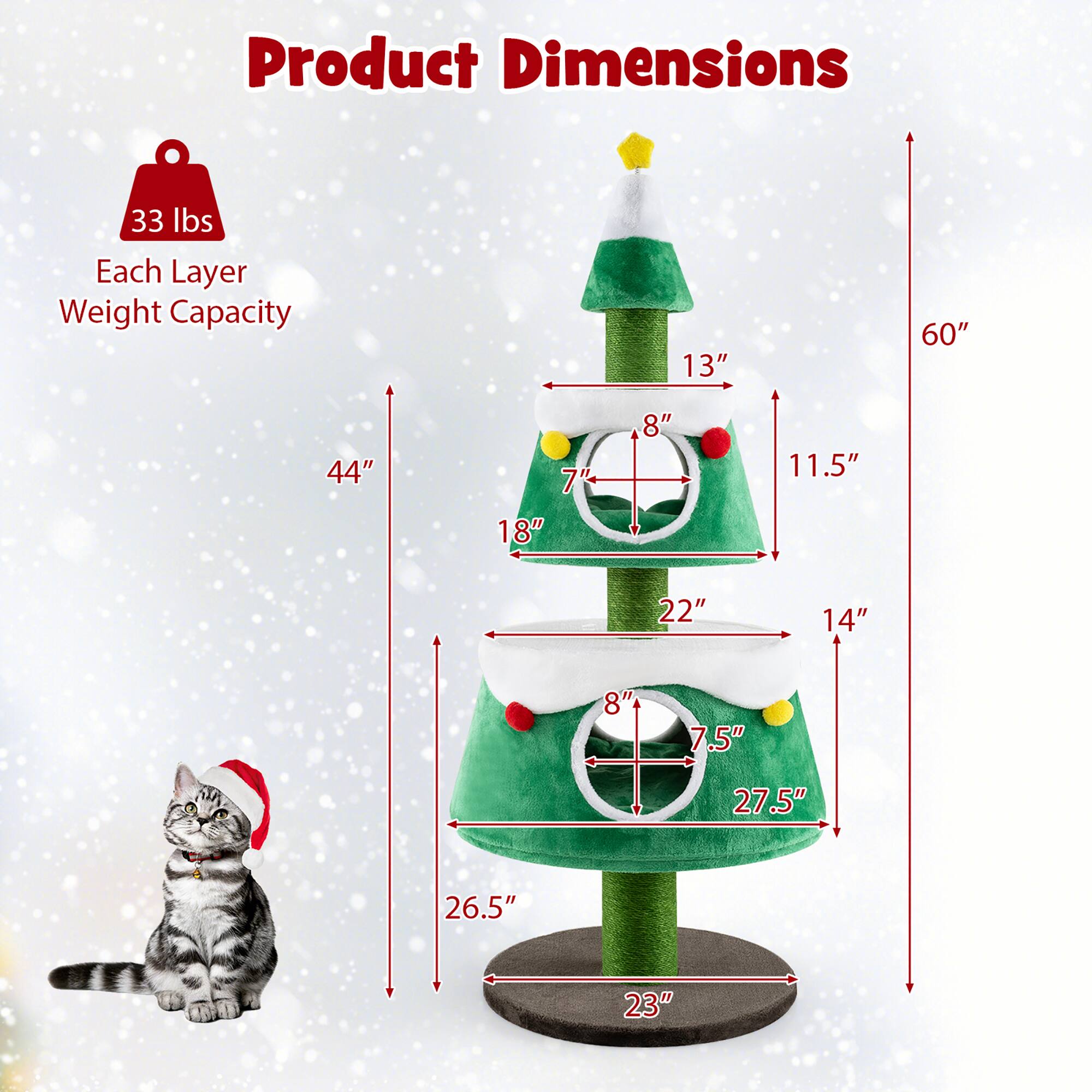 Product Dimensions  
33 lbs  
Each Layer Weight Capacity  

- 60" (Height)  
- 44" (Width)  
- 23" (Base Diameter)  

Layer 1:  
- 13" (Height)  
- 11.5" (Diameter)  

Layer 2:  
- 8" (Height)  
- 18" (Diameter)  

Layer 3:  
- 7" (Height)  
- 22" (Diameter)  

Layer 4:  
- 8" (Height)  
- 27.5" (Diameter)  

Layer 5:  
- 7.5" (Height)  
- 26.5" (Diameter)