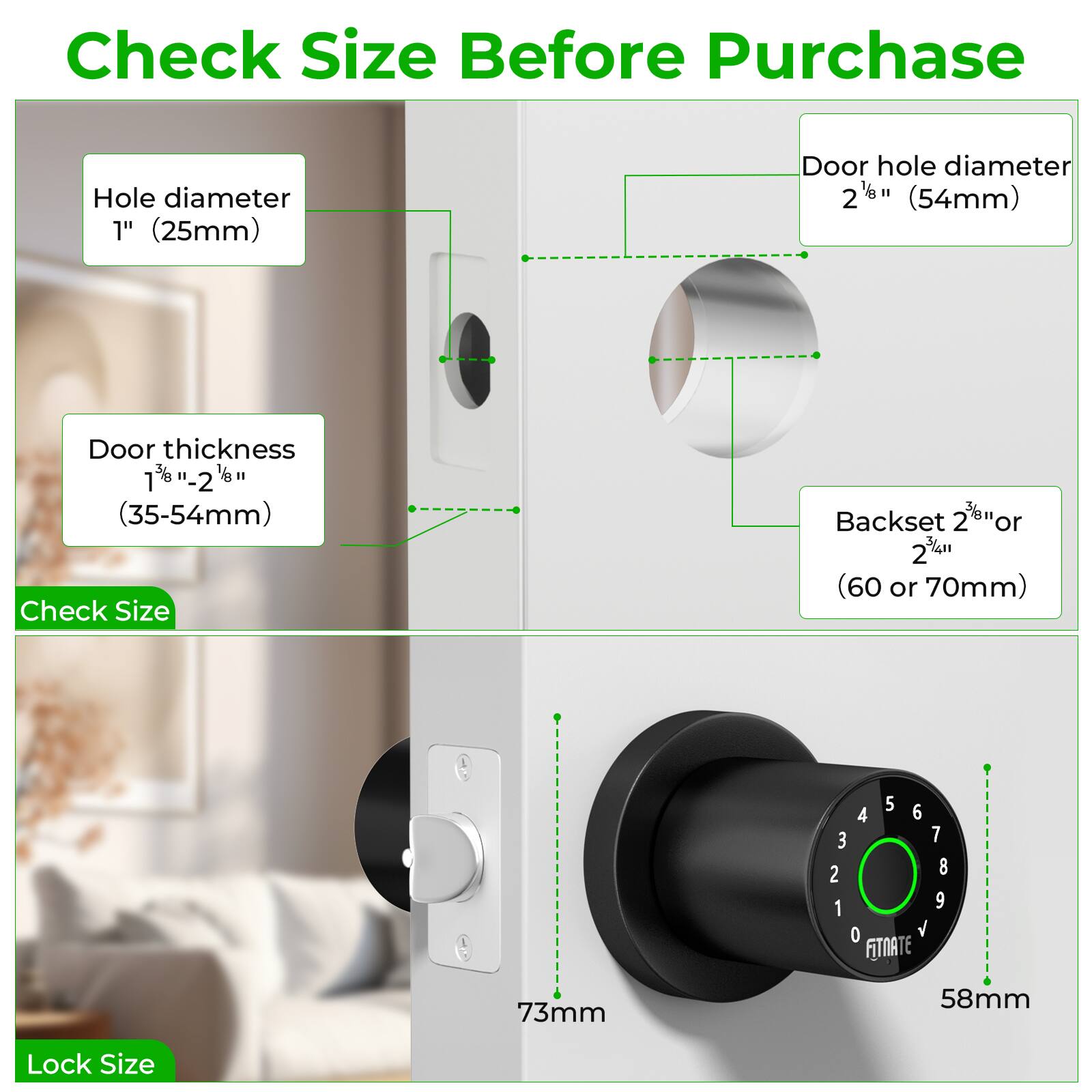 Check Size Before Purchase

Hole diameter 1" (25mm)
Door hole diameter 2" (54mm)
Door thickness 1" - 2" (35-54mm)
Check Size
Backset 2" or 2" (60 or 70mm)
Lock Size

FITNATE
73mm
58mm
