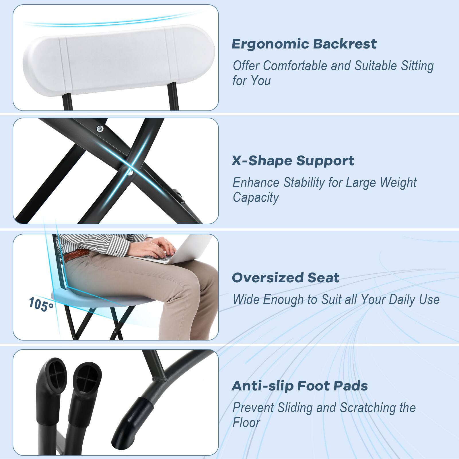 Ergonomic Backrest: Offer comfortable and suitable sitting for you. X-Shape Support: Enhance stability for large weight capacity. 105 Oversized Seat: Wide enough to suit all your daily use. Anti-slip Foot Pads: Prevent sliding and scratching the floor.