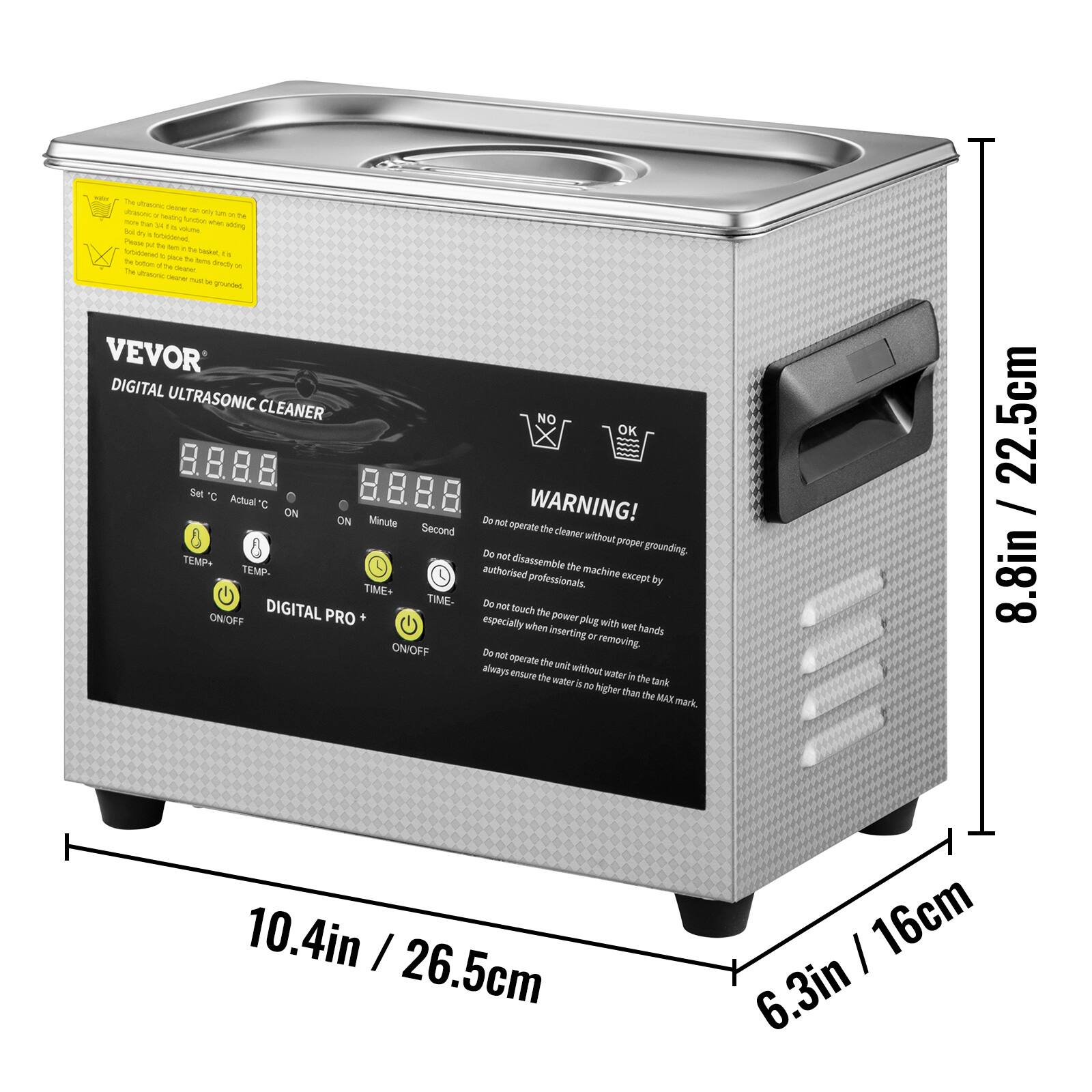 A - - - -  - - T  hog Soc - T - - soring S t CUA Poca - - - - c TH - . 1. - - TH - S a -  - - - - - - - I VEVOR DIGITAL ULTRASONIC CLEANER Suet d Actual C ON ON Minute Second TEMP+ TEMP. TRE TIME- ONIOFF DIGITAL PRO ONIOFF NO K Du WARNING! not opecate the cleaner without praper De grounding. dnassemble the authorised machine except professionals. by De not mnuch the power especially when plug with wet inserting - hands removing. De not operate te anit aiways evsure without mater the watter in the tank i N higher than the MAX mark 22.5cm / 8.8in 10.4in / 26.5cm 16cm 6.3in