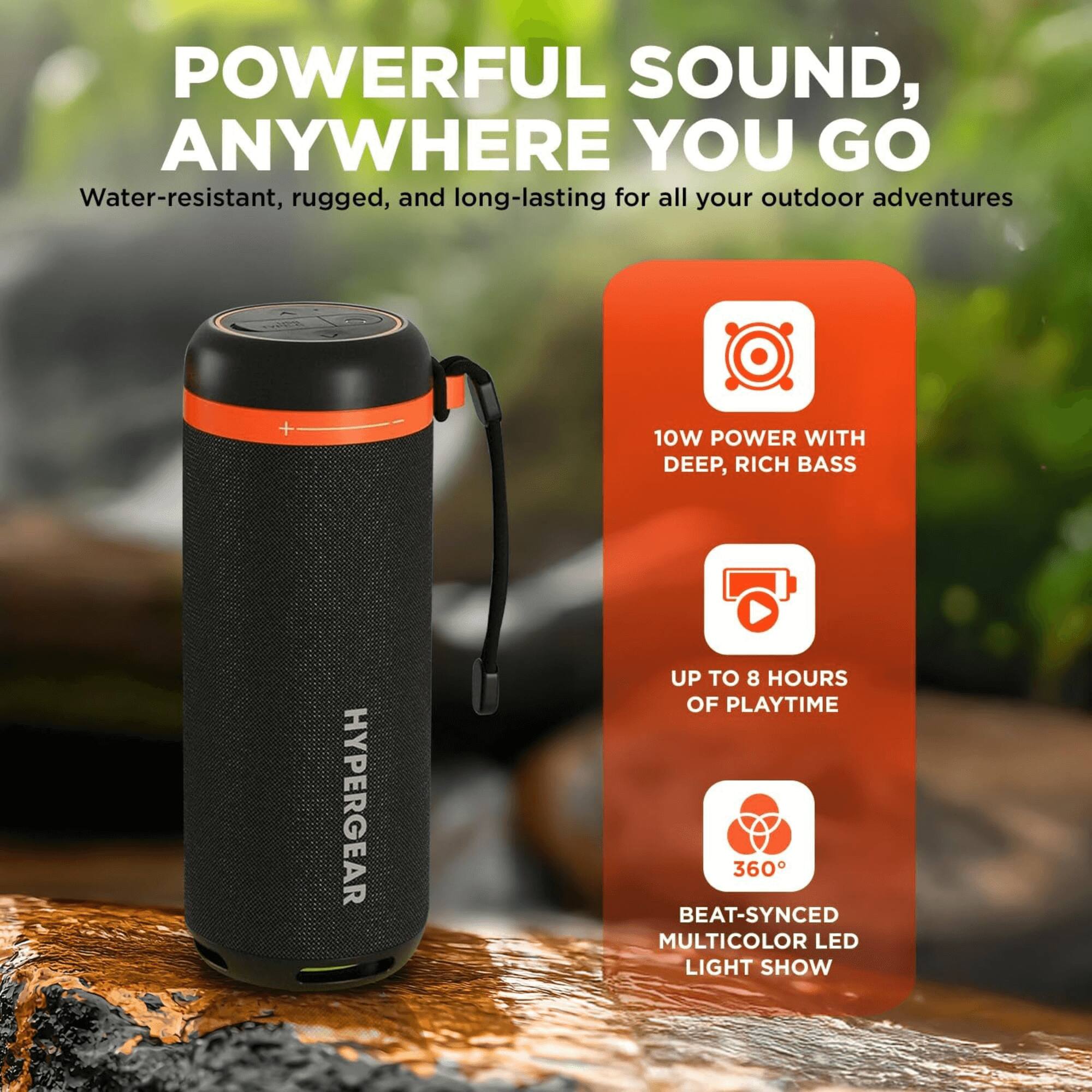 POWERFUL SOUND, ANYWHERE YOU GO  
Water-resistant, rugged, and long-lasting for all your outdoor adventures  

10W POWER WITH DEEP, RICH BASS  
UP TO 8 HOURS OF PLAYTIME  
360° BEAT-SYNCED MULTICOLOR LED LIGHT SHOW