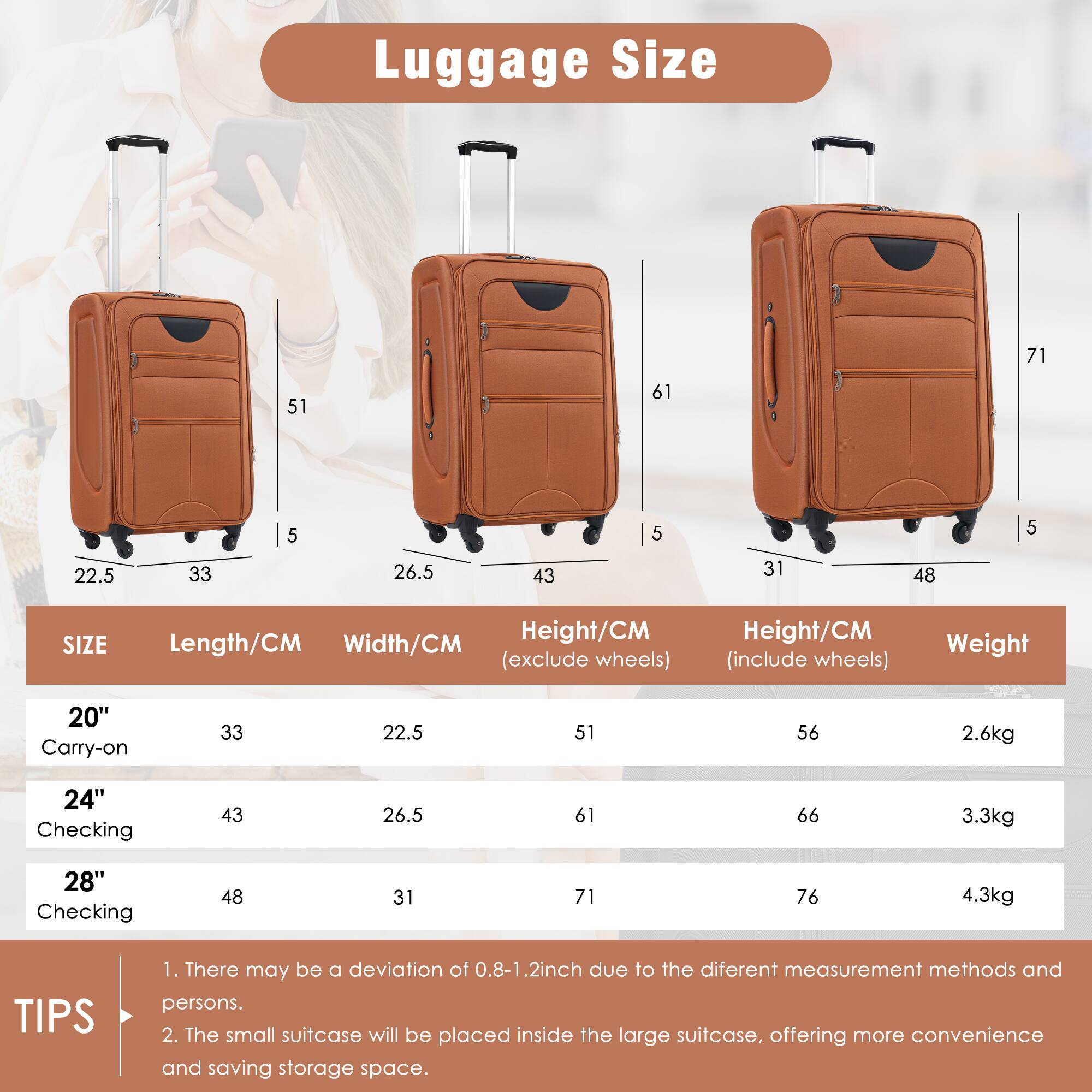 Luggage Size

| SIZE       | Length/CM | Width/CM | Height/CM (exclude wheels) | Height/CM (include wheels) | Weight |
|------------|----------|---------|--------------------------|--------------------------|--------|
| 20" Carry-on | 33       | 22.5    | 51                       | 56                       | 2.6kg  |
| 24" Checking | 43       | 26.5    | 61                       | 66                       | 3.3kg  |
| 28" Checking | 48       | 31      | 71                       | 76                       | 4.3kg  |

TIPS
1. There may be a deviation of 0.8-1.2 inch due to the different measurement methods and persons.
2. The small suitcase will be placed inside the large suitcase, offering more convenience and saving storage space.