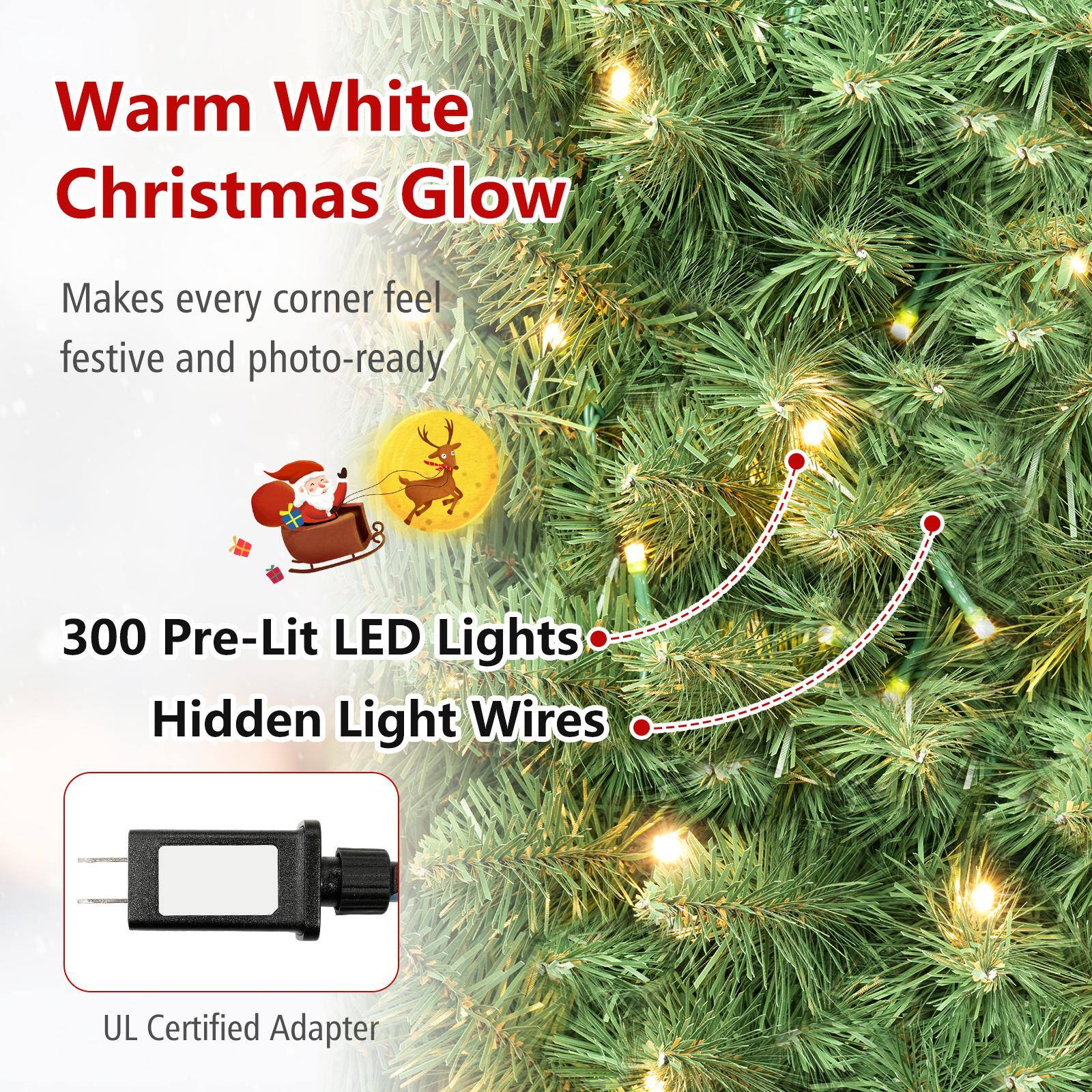 Warm White Christmas Glow  
Makes every corner feel festive and photo-ready,  
300 Pre-Lit LED Lights  
Hidden Light Wires  
UL Certified Adapter