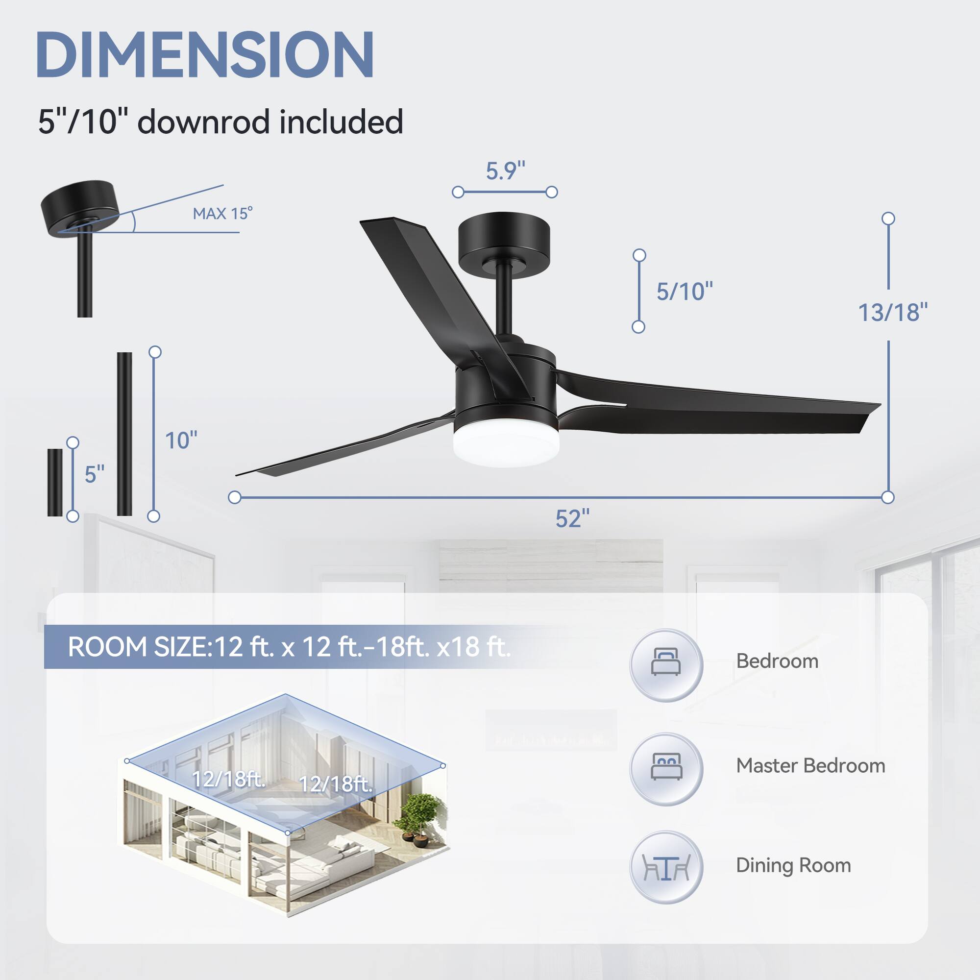 DIMENSION: 5"/10" downrod included, 5.9", MAX 15, 5/10", 13/18", 5", 10", 52"

ROOM SIZE: 12 ft. x 12 ft.-18ft. x18 ft.

Bedroom: 12/18ft.

Master Bedroom: 12/18ft.

Dining Room