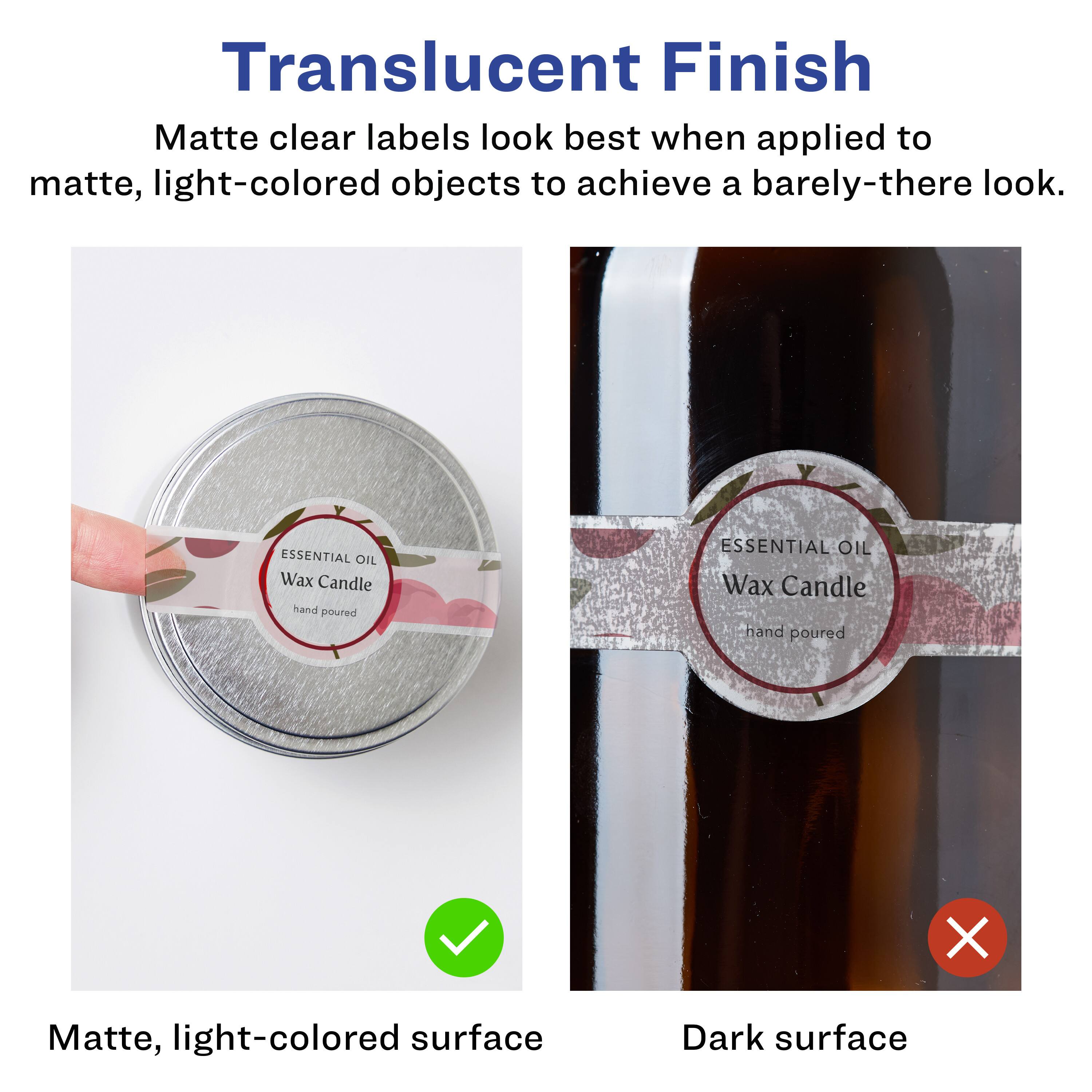 Translucent Finish  
Matte clear labels look best when applied to matte, light-colored objects to achieve a barely-there look.  

Matte, light-colored surface  
Dark surface  

ESSENTIAL OIL Wax Candle  
hand poured  

ESSENTIAL OIL Wax Candle  
hand poured