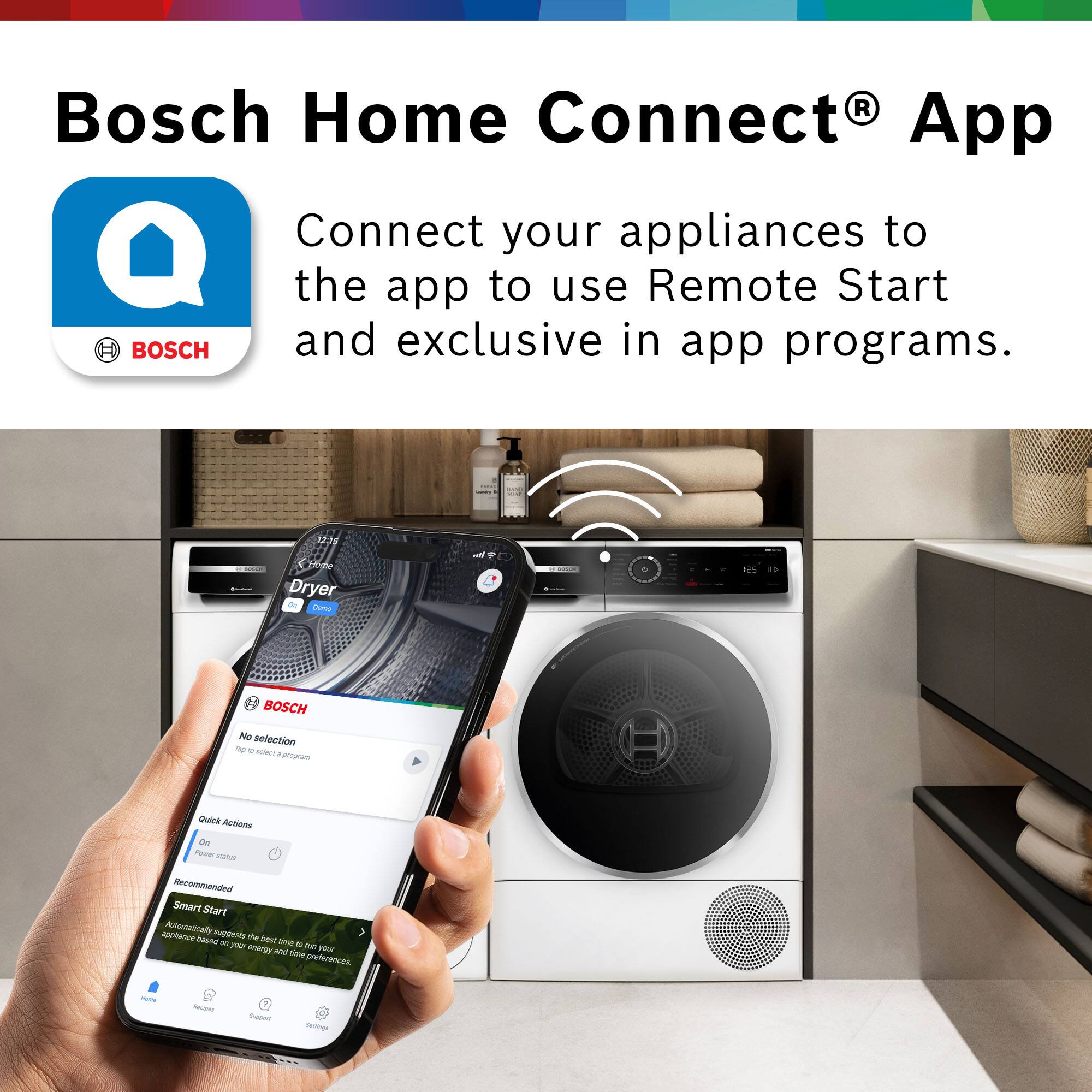 Bosch Home Connect® App

Connect your appliances to the app to use Remote Start and exclusive in-app programs.

BOSCH

No selection Tap to select a program

Quick Actions
On
Power status
Recommended

Smart Start
Automatically suggests the best time to run your appliance based on your energy use and time preferences.

Home
Recipes
Support
Settings