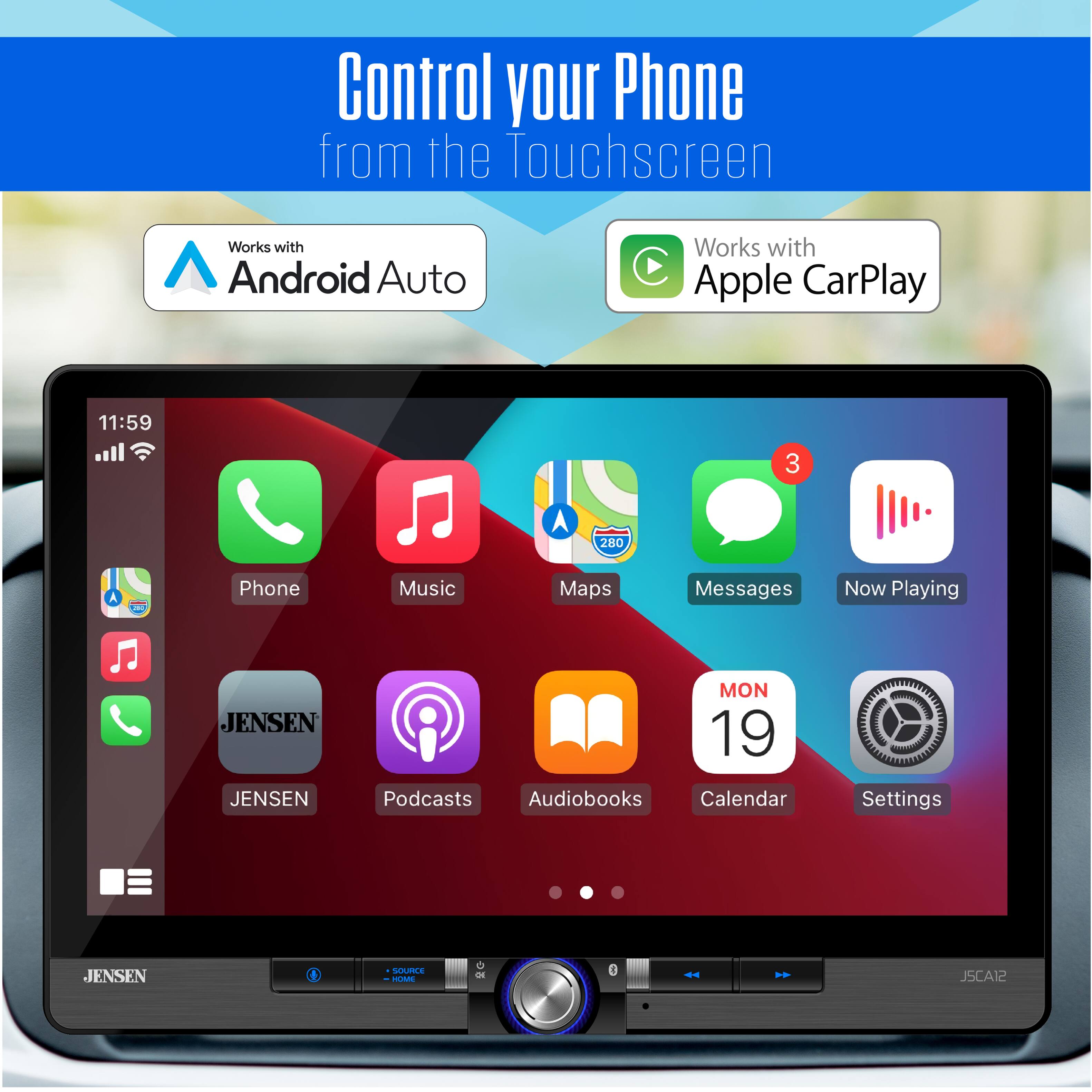 Control your Phone from the Touchscreen  
Works with Android Auto  
Works with Apple CarPlay  

11:59  
3 A 280 A - 1  

Phone Music Maps Messages Now Playing  
JENSEN  
JENSEN  
MON 19  
Podcasts Audiobooks Calendar Settings  
JENSEN  
4 SUPPLE - JSCA12