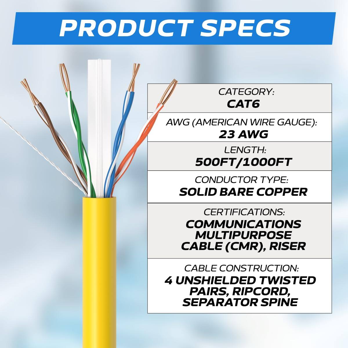 PRODUCT SPECS

CATEGORY: CAT6  
AWG (AMERICAN WIRE GAUGE): 23 AWG  
LENGTH: 500FT/1000FT  
CONDUCTOR TYPE: SOLID BARE COPPER  
CERTIFICATIONS: COMMUNICATIONS MULTIPURPOSE CABLE (CMR), RISER  
CABLE CONSTRUCTION: 4 UNSHIELDED TWISTED PAIRS, RIPCORD, SEPARATOR SPINE