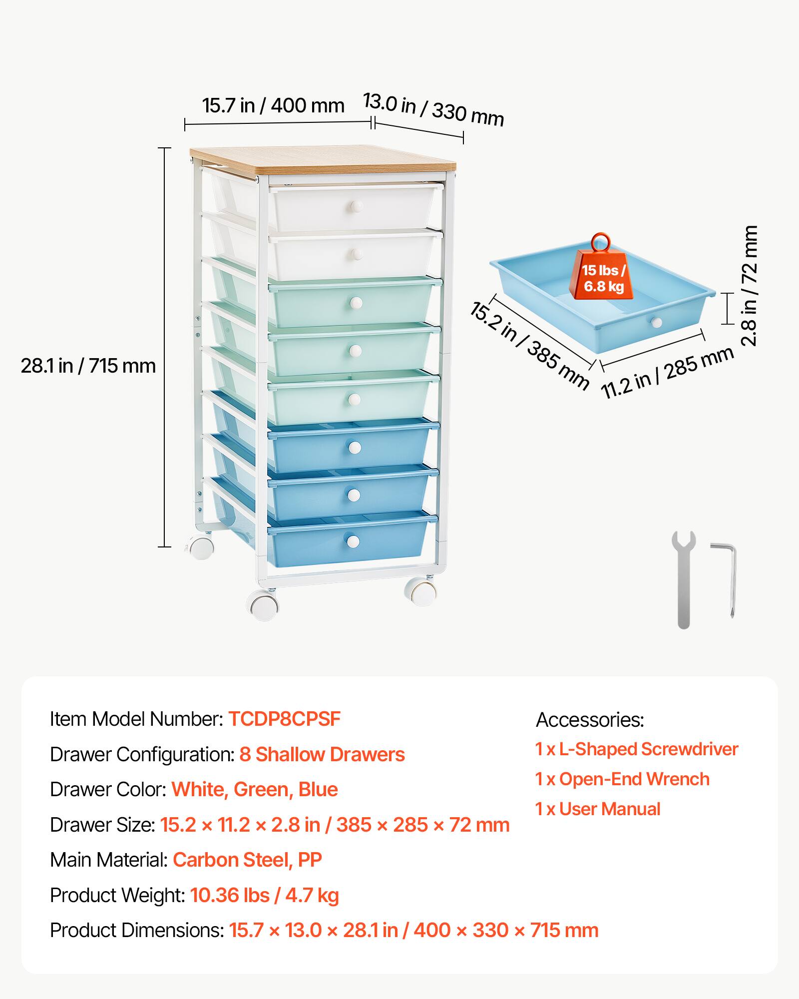 15.7 in / 400 mm  
13.0 in / 330 mm  
28.1 in / 715 mm  

15 lbs / 6.8 kg  

Item Model Number: TCDP8CPSF  
Accessories:  
- 1x L-Shaped Screwdriver  
- 1x Open-End Wrench  
- 1x User Manual  

Drawer Configuration: 8 Shallow Drawers  
Drawer Color: White, Green, Blue  
Drawer Size: 15.2 x 11.2 x 2.8 in / 385 x 285 x 72 mm  

Main Material: Carbon Steel, PP  
Product Weight: 10.36 lbs / 4.7 kg  
Product Dimensions: 15.7 x 13.0 x 28.1 in / 400 x 330 x 715 mm