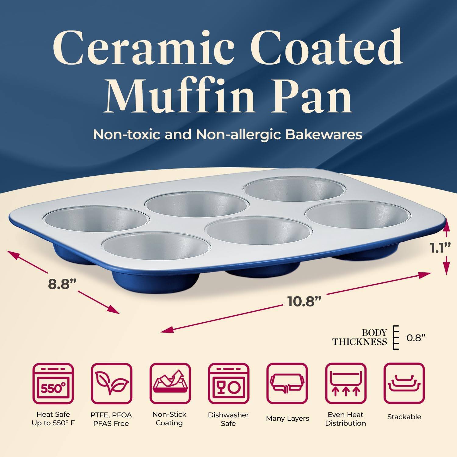 Ceramic Coated Muffin Pan  
Non-toxic and Non-allergic Bakewares  

- 8.8"  
- 10.8"  
- 1.1"  
- BODY THICKNESS 0.8"  

- Heat Safe Up to 550°F  
- PTFE, PFOA PFAS Free  
- Non-Stick Coating  
- Dishwasher Safe  
- Many Layers  
- Even Heat Distribution  
- Stackable