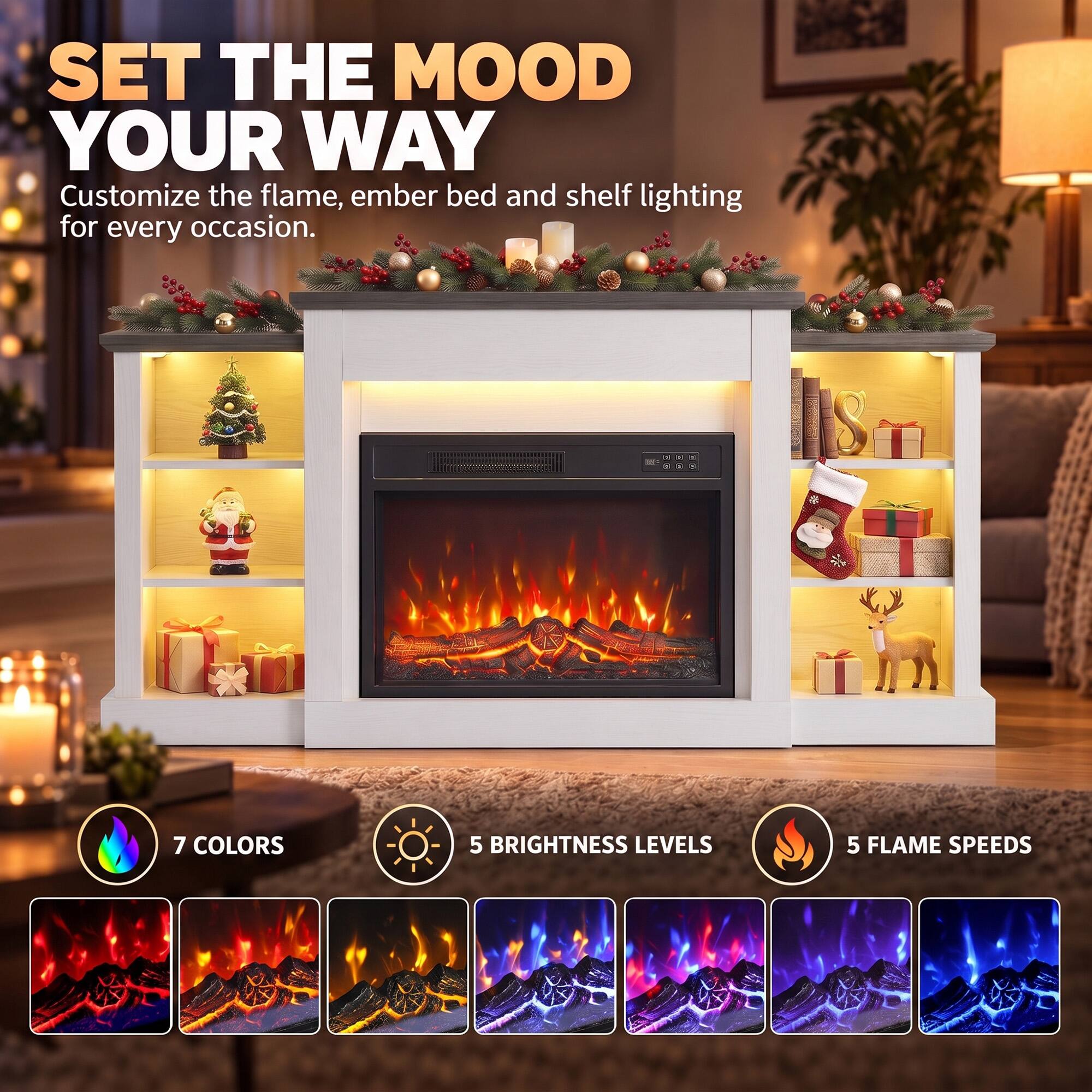 SET THE MOOD YOUR WAY  
Customize the flame, ember bed and shelf lighting for every occasion.  

7 COLORS  
5 BRIGHTNESS LEVELS  
5 FLAME SPEEDS