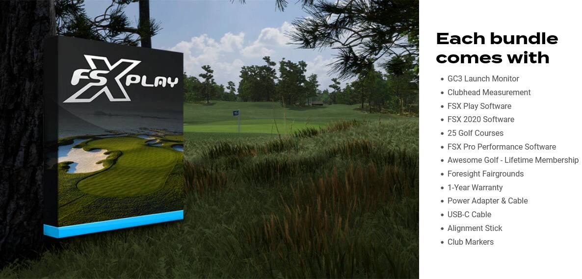 Each bundle comes with:

1. GC3 Launch Monitor
2. Clubhead Measurement
3. FSX Play Software
4. FSX 2020 Software
5. 25 Golf Courses
6. FSX Pro Performance Software
7. Awesome Golf a Lifetime Membership
8. Foresight Fairgrounds
9. 1-Year Warranty
10. Power Adapter & Cable
11. USB-C Cable
12. Alignment Stick
13. Club Markers