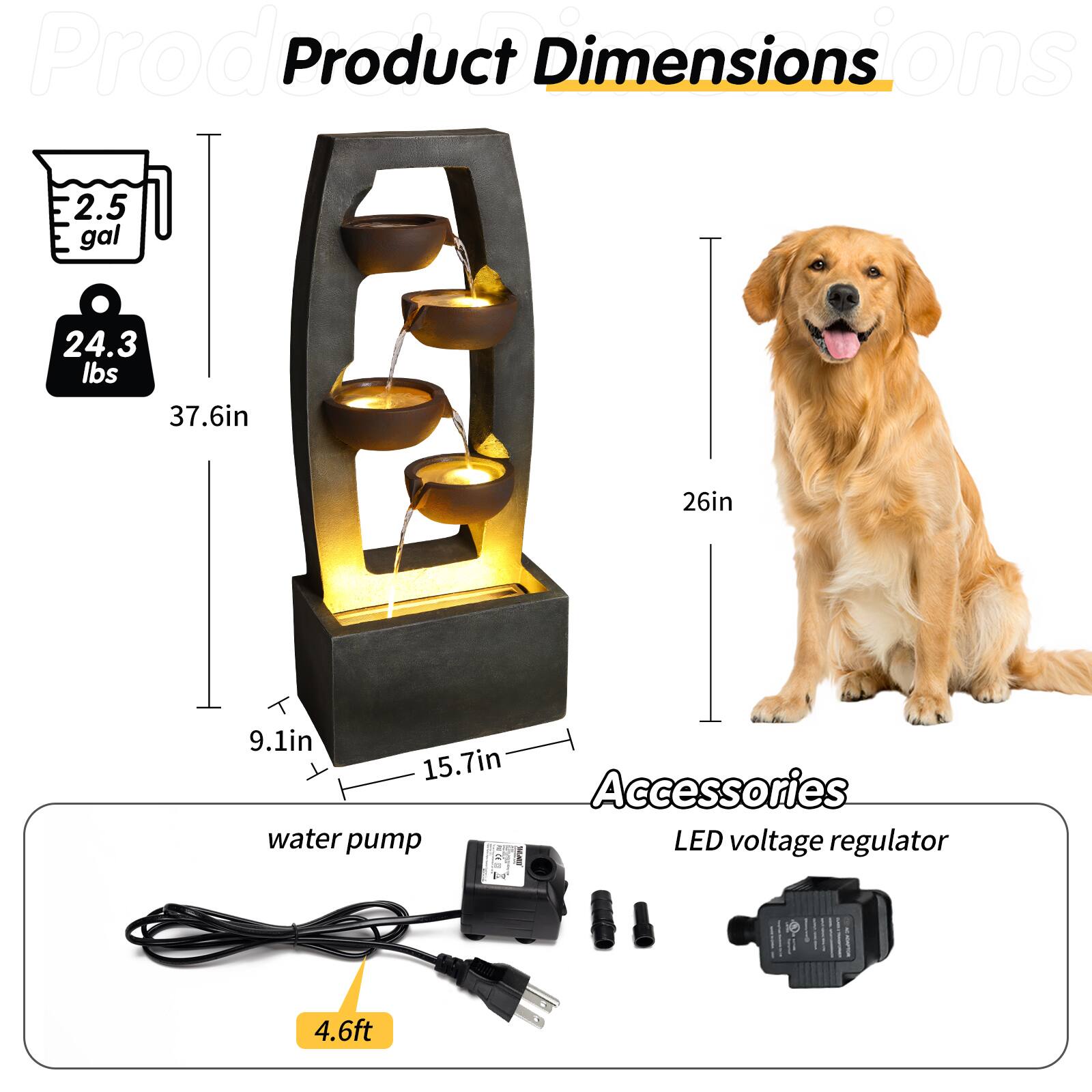 Product Dimensions  
- 2.5 gal  
- 24.3 lbs  
- 37.6in (height)  
- 26in (width)  
- 9.1in (depth)  
- 15.7in (base width)  

Accessories  
- Water pump  
- LED voltage regulator  
- 4.6ft (cable length)